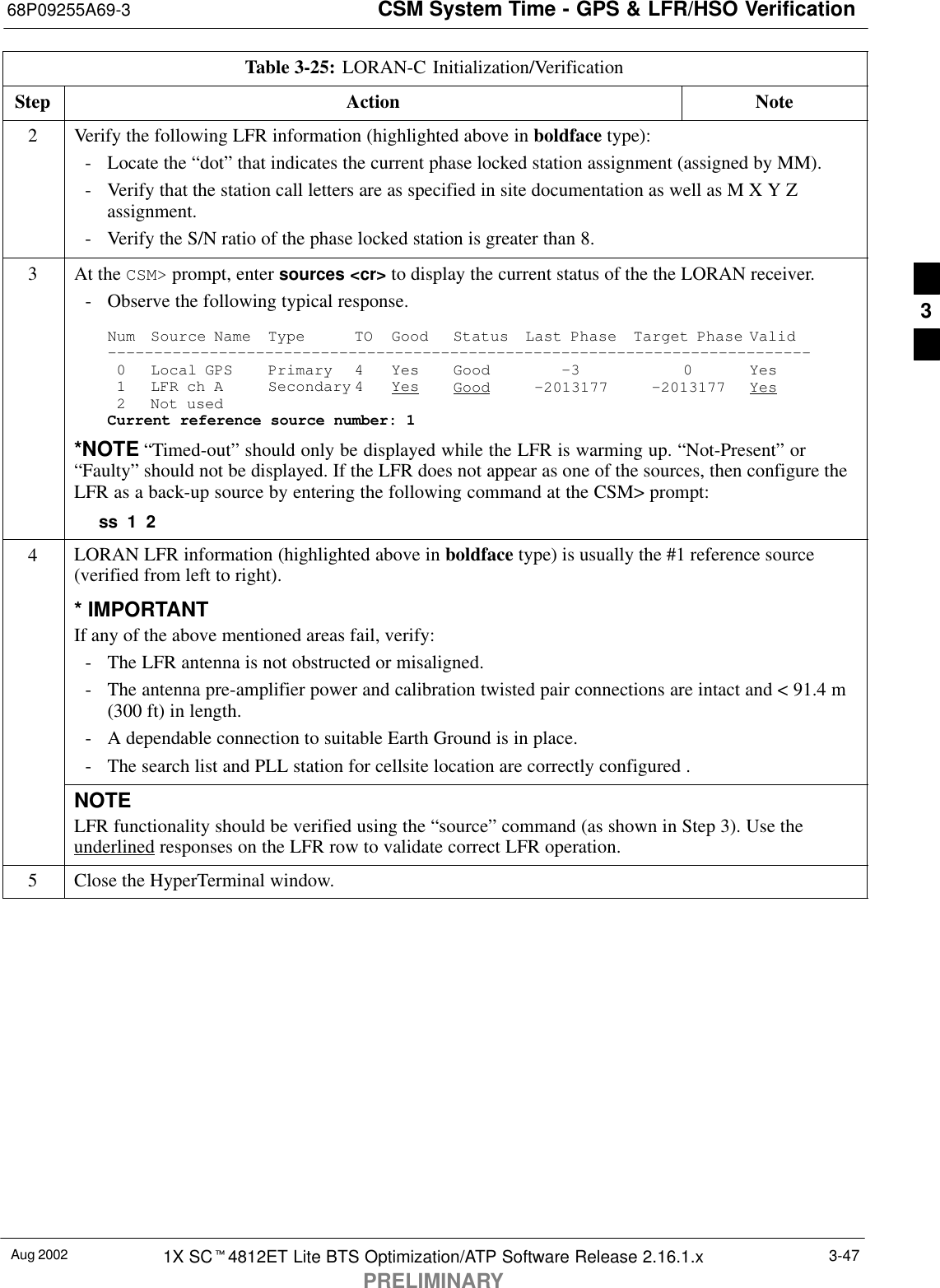 CSM System Time - GPS &amp; LFR/HSO Verification68P09255A69-3Aug 2002 1X SCt4812ET Lite BTS Optimization/ATP Software Release 2.16.1.xPRELIMINARY3-47Table 3-25: LORAN-C Initialization/VerificationStep NoteAction2Verify the following LFR information (highlighted above in boldface type):- Locate the “dot” that indicates the current phase locked station assignment (assigned by MM).- Verify that the station call letters are as specified in site documentation as well as M X Y Zassignment.- Verify the S/N ratio of the phase locked station is greater than 8.3At the CSM&gt; prompt, enter sources &lt;cr&gt; to display the current status of the the LORAN receiver.- Observe the following typical response.Num Source Name Type TO Good Status Last Phase Target Phase Valid----------------------------------------------------------------------------0 Local GPS Primary 4 Yes Good -3 0 Yes1 LFR ch A Secondary 4 Yes Good -2013177 -2013177 Yes2 Not usedCurrent reference source number: 1*NOTE “Timed-out” should only be displayed while the LFR is warming up. “Not-Present” or“Faulty” should not be displayed. If the LFR does not appear as one of the sources, then configure theLFR as a back-up source by entering the following command at the CSM&gt; prompt:ss 1 24LORAN LFR information (highlighted above in boldface type) is usually the #1 reference source(verified from left to right).* IMPORTANTIf any of the above mentioned areas fail, verify:- The LFR antenna is not obstructed or misaligned.- The antenna pre-amplifier power and calibration twisted pair connections are intact and &lt; 91.4 m(300 ft) in length.- A dependable connection to suitable Earth Ground is in place.- The search list and PLL station for cellsite location are correctly configured .NOTELFR functionality should be verified using the “source” command (as shown in Step 3). Use theunderlined responses on the LFR row to validate correct LFR operation.5Close the HyperTerminal window. 3