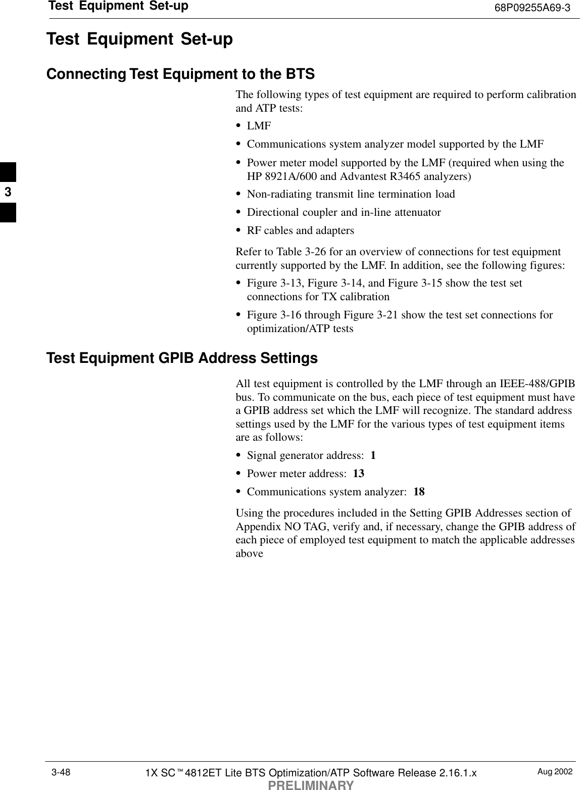 Test Equipment Set-up 68P09255A69-3Aug 20021X SCt4812ET Lite BTS Optimization/ATP Software Release 2.16.1.xPRELIMINARY3-48Test Equipment Set-upConnecting Test Equipment to the BTSThe following types of test equipment are required to perform calibrationand ATP tests:SLMFSCommunications system analyzer model supported by the LMFSPower meter model supported by the LMF (required when using theHP 8921A/600 and Advantest R3465 analyzers)SNon-radiating transmit line termination loadSDirectional coupler and in-line attenuatorSRF cables and adaptersRefer to Table 3-26 for an overview of connections for test equipmentcurrently supported by the LMF. In addition, see the following figures:SFigure 3-13, Figure 3-14, and Figure 3-15 show the test setconnections for TX calibrationSFigure 3-16 through Figure 3-21 show the test set connections foroptimization/ATP testsTest Equipment GPIB Address SettingsAll test equipment is controlled by the LMF through an IEEE-488/GPIBbus. To communicate on the bus, each piece of test equipment must havea GPIB address set which the LMF will recognize. The standard addresssettings used by the LMF for the various types of test equipment itemsare as follows:SSignal generator address:  1SPower meter address:  13SCommunications system analyzer:  18Using the procedures included in the Setting GPIB Addresses section ofAppendix NO TAG, verify and, if necessary, change the GPIB address ofeach piece of employed test equipment to match the applicable addressesabove.3