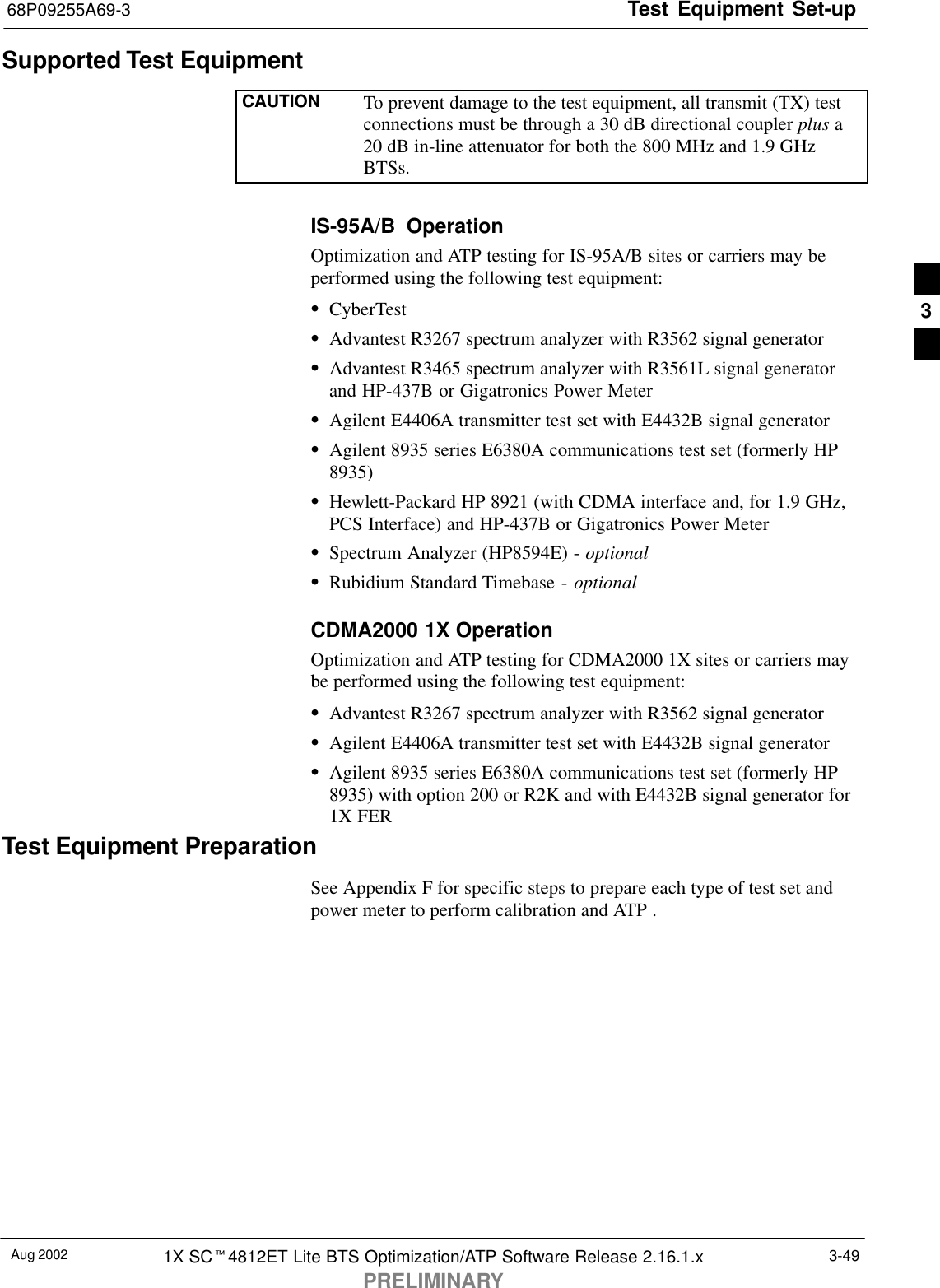 Test Equipment Set-up68P09255A69-3Aug 2002 1X SCt4812ET Lite BTS Optimization/ATP Software Release 2.16.1.xPRELIMINARY3-49Supported Test EquipmentCAUTION To prevent damage to the test equipment, all transmit (TX) testconnections must be through a 30 dB directional coupler plus a20 dB in-line attenuator for both the 800 MHz and 1.9 GHzBTSs.IS-95A/B  OperationOptimization and ATP testing for IS-95A/B sites or carriers may beperformed using the following test equipment:SCyberTestSAdvantest R3267 spectrum analyzer with R3562 signal generatorSAdvantest R3465 spectrum analyzer with R3561L signal generatorand HP-437B or Gigatronics Power MeterSAgilent E4406A transmitter test set with E4432B signal generatorSAgilent 8935 series E6380A communications test set (formerly HP8935)SHewlett-Packard HP 8921 (with CDMA interface and, for 1.9 GHz,PCS Interface) and HP-437B or Gigatronics Power MeterSSpectrum Analyzer (HP8594E) - optionalSRubidium Standard Timebase - optionalCDMA2000 1X OperationOptimization and ATP testing for CDMA2000 1X sites or carriers maybe performed using the following test equipment:SAdvantest R3267 spectrum analyzer with R3562 signal generatorSAgilent E4406A transmitter test set with E4432B signal generatorSAgilent 8935 series E6380A communications test set (formerly HP8935) with option 200 or R2K and with E4432B signal generator for1X FERTest Equipment PreparationSee Appendix F for specific steps to prepare each type of test set andpower meter to perform calibration and ATP .3