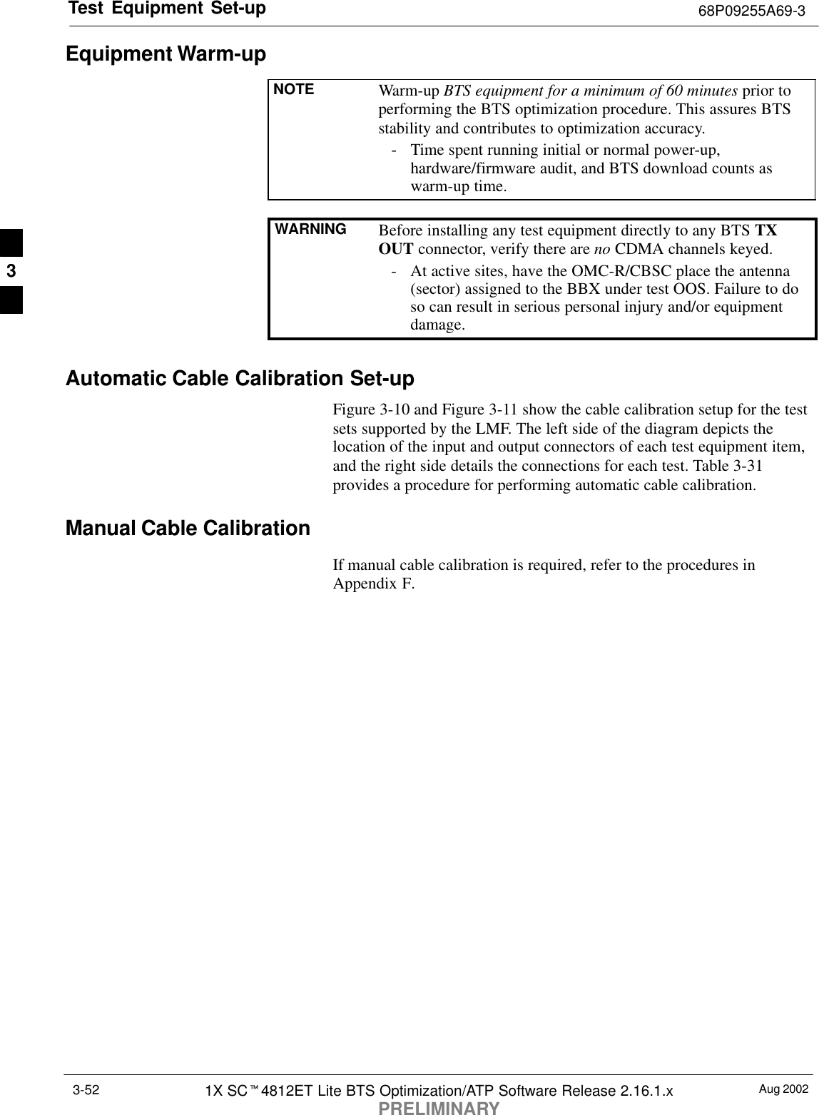 Test Equipment Set-up 68P09255A69-3Aug 20021X SCt4812ET Lite BTS Optimization/ATP Software Release 2.16.1.xPRELIMINARY3-52Equipment Warm-upNOTE Warm-up BTS equipment for a minimum of 60 minutes prior toperforming the BTS optimization procedure. This assures BTSstability and contributes to optimization accuracy.- Time spent running initial or normal power-up,hardware/firmware audit, and BTS download counts aswarm-up time.WARNING Before installing any test equipment directly to any BTS TXOUT connector, verify there are no CDMA channels keyed.- At active sites, have the OMC-R/CBSC place the antenna(sector) assigned to the BBX under test OOS. Failure to doso can result in serious personal injury and/or equipmentdamage.Automatic Cable Calibration Set-upFigure 3-10 and Figure 3-11 show the cable calibration setup for the testsets supported by the LMF. The left side of the diagram depicts thelocation of the input and output connectors of each test equipment item,and the right side details the connections for each test. Table 3-31provides a procedure for performing automatic cable calibration.Manual Cable CalibrationIf manual cable calibration is required, refer to the procedures inAppendix F.3