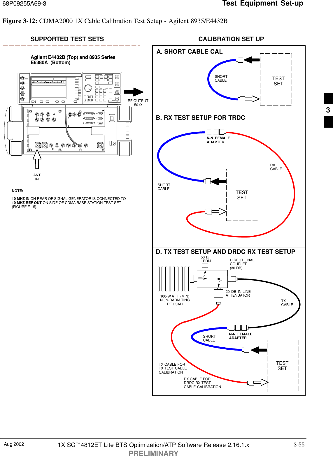 Test Equipment Set-up68P09255A69-3Aug 2002 1X SCt4812ET Lite BTS Optimization/ATP Software Release 2.16.1.xPRELIMINARY3-55TESTSETA. SHORT CABLE CALSHORTCABLEB. RX TEST SETUP FOR TRDCCALIBRATION SET UPTESTSETRXCABLESHORTCABLEN-N  FEMALEADAPTERFigure 3-12: CDMA2000 1X Cable Calibration Test Setup - Agilent 8935/E4432BSUPPORTED TEST SETSAgilent E4432B (Top) and 8935 SeriesE6380A  (Bottom)NOTE:10 MHZ IN ON REAR OF SIGNAL GENERATOR IS CONNECTED TO10 MHZ REF OUT ON SIDE OF CDMA BASE STATION TEST SET(FIGURE F-15).RF OUTPUT50 Ω100-W ATT  (MIN)NON-RADIATINGRF LOADTESTSETD. TX TEST SETUP AND DRDC RX TEST SETUP20 DB IN-LINEATTENUATORN-N FEMALEADAPTERTXCABLESHORTCABLEDIRECTIONALCOUPLER (30 DB)50 ΩΤERM.TX CABLE FORTX TEST CABLECALIBRATIONRX CABLE FORDRDC RX TESTCABLE CALIBRATIONANTIN3