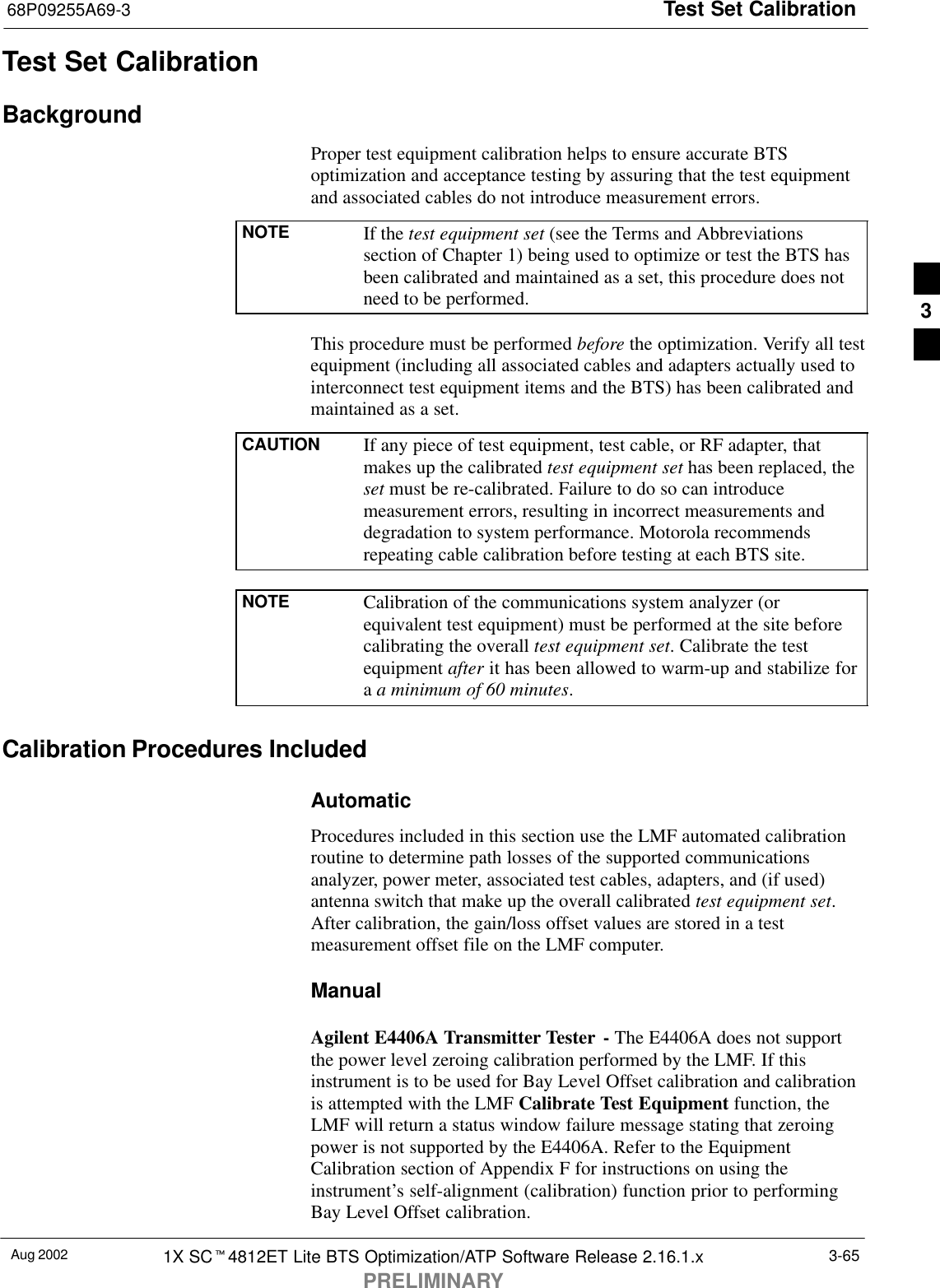 Test Set Calibration68P09255A69-3Aug 2002 1X SCt4812ET Lite BTS Optimization/ATP Software Release 2.16.1.xPRELIMINARY3-65Test Set CalibrationBackgroundProper test equipment calibration helps to ensure accurate BTSoptimization and acceptance testing by assuring that the test equipmentand associated cables do not introduce measurement errors.NOTE If the test equipment set (see the Terms and Abbreviationssection of Chapter 1) being used to optimize or test the BTS hasbeen calibrated and maintained as a set, this procedure does notneed to be performed.This procedure must be performed before the optimization. Verify all testequipment (including all associated cables and adapters actually used tointerconnect test equipment items and the BTS) has been calibrated andmaintained as a set.CAUTION If any piece of test equipment, test cable, or RF adapter, thatmakes up the calibrated test equipment set has been replaced, theset must be re-calibrated. Failure to do so can introducemeasurement errors, resulting in incorrect measurements anddegradation to system performance. Motorola recommendsrepeating cable calibration before testing at each BTS site.NOTE Calibration of the communications system analyzer (orequivalent test equipment) must be performed at the site beforecalibrating the overall test equipment set. Calibrate the testequipment after it has been allowed to warm-up and stabilize fora a minimum of 60 minutes.Calibration Procedures IncludedAutomaticProcedures included in this section use the LMF automated calibrationroutine to determine path losses of the supported communicationsanalyzer, power meter, associated test cables, adapters, and (if used)antenna switch that make up the overall calibrated test equipment set.After calibration, the gain/loss offset values are stored in a testmeasurement offset file on the LMF computer.ManualAgilent E4406A Transmitter Tester - The E4406A does not supportthe power level zeroing calibration performed by the LMF. If thisinstrument is to be used for Bay Level Offset calibration and calibrationis attempted with the LMF Calibrate Test Equipment function, theLMF will return a status window failure message stating that zeroingpower is not supported by the E4406A. Refer to the EquipmentCalibration section of Appendix F for instructions on using theinstrument’s self-alignment (calibration) function prior to performingBay Level Offset calibration.3