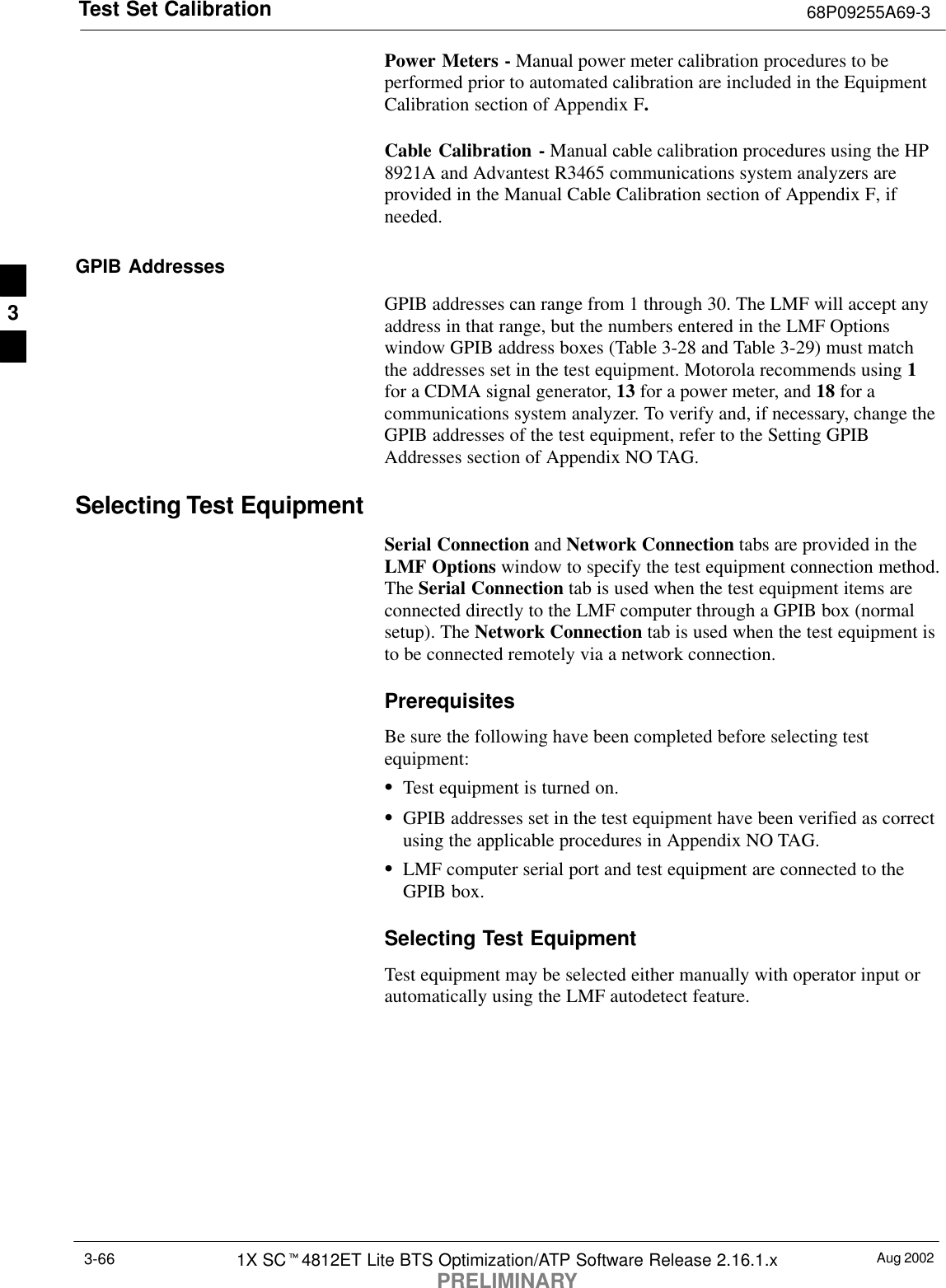 Test Set Calibration 68P09255A69-3Aug 20021X SCt4812ET Lite BTS Optimization/ATP Software Release 2.16.1.xPRELIMINARY3-66Power Meters - Manual power meter calibration procedures to beperformed prior to automated calibration are included in the EquipmentCalibration section of Appendix F.Cable Calibration - Manual cable calibration procedures using the HP8921A and Advantest R3465 communications system analyzers areprovided in the Manual Cable Calibration section of Appendix F, ifneeded.GPIB AddressesGPIB addresses can range from 1 through 30. The LMF will accept anyaddress in that range, but the numbers entered in the LMF Optionswindow GPIB address boxes (Table 3-28 and Table 3-29) must matchthe addresses set in the test equipment. Motorola recommends using 1for a CDMA signal generator, 13 for a power meter, and 18 for acommunications system analyzer. To verify and, if necessary, change theGPIB addresses of the test equipment, refer to the Setting GPIBAddresses section of Appendix NO TAG.Selecting Test EquipmentSerial Connection and Network Connection tabs are provided in theLMF Options window to specify the test equipment connection method.The Serial Connection tab is used when the test equipment items areconnected directly to the LMF computer through a GPIB box (normalsetup). The Network Connection tab is used when the test equipment isto be connected remotely via a network connection.PrerequisitesBe sure the following have been completed before selecting testequipment:STest equipment is turned on.SGPIB addresses set in the test equipment have been verified as correctusing the applicable procedures in Appendix NO TAG.SLMF computer serial port and test equipment are connected to theGPIB box.Selecting Test EquipmentTest equipment may be selected either manually with operator input orautomatically using the LMF autodetect feature.3