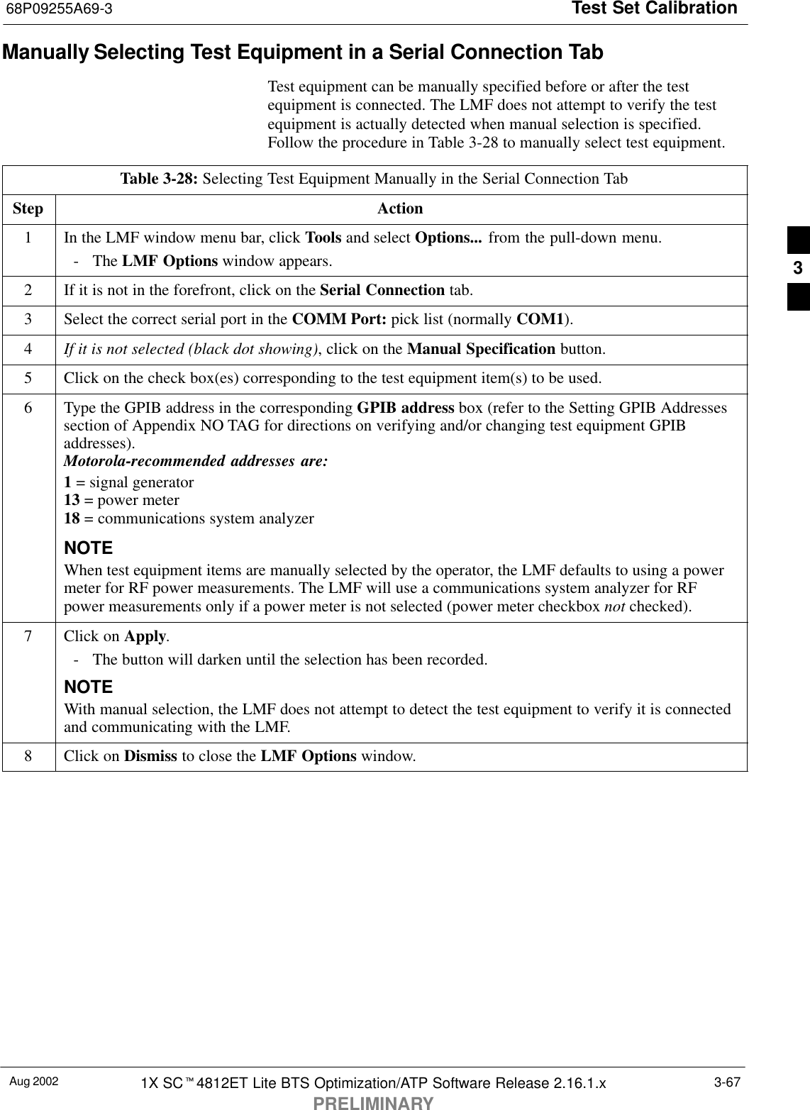 Test Set Calibration68P09255A69-3Aug 2002 1X SCt4812ET Lite BTS Optimization/ATP Software Release 2.16.1.xPRELIMINARY3-67Manually Selecting Test Equipment in a Serial Connection TabTest equipment can be manually specified before or after the testequipment is connected. The LMF does not attempt to verify the testequipment is actually detected when manual selection is specified.Follow the procedure in Table 3-28 to manually select test equipment.Table 3-28: Selecting Test Equipment Manually in the Serial Connection TabStep Action1In the LMF window menu bar, click Tools and select Options... from the pull-down menu.- The LMF Options window appears.2If it is not in the forefront, click on the Serial Connection tab.3Select the correct serial port in the COMM Port: pick list (normally COM1).4If it is not selected (black dot showing), click on the Manual Specification button.5Click on the check box(es) corresponding to the test equipment item(s) to be used.6Type the GPIB address in the corresponding GPIB address box (refer to the Setting GPIB Addressessection of Appendix NO TAG for directions on verifying and/or changing test equipment GPIBaddresses).Motorola-recommended addresses are:1 = signal generator13 = power meter18 = communications system analyzerNOTEWhen test equipment items are manually selected by the operator, the LMF defaults to using a powermeter for RF power measurements. The LMF will use a communications system analyzer for RFpower measurements only if a power meter is not selected (power meter checkbox not checked).7Click on Apply.- The button will darken until the selection has been recorded.NOTEWith manual selection, the LMF does not attempt to detect the test equipment to verify it is connectedand communicating with the LMF.8Click on Dismiss to close the LMF Options window. 3