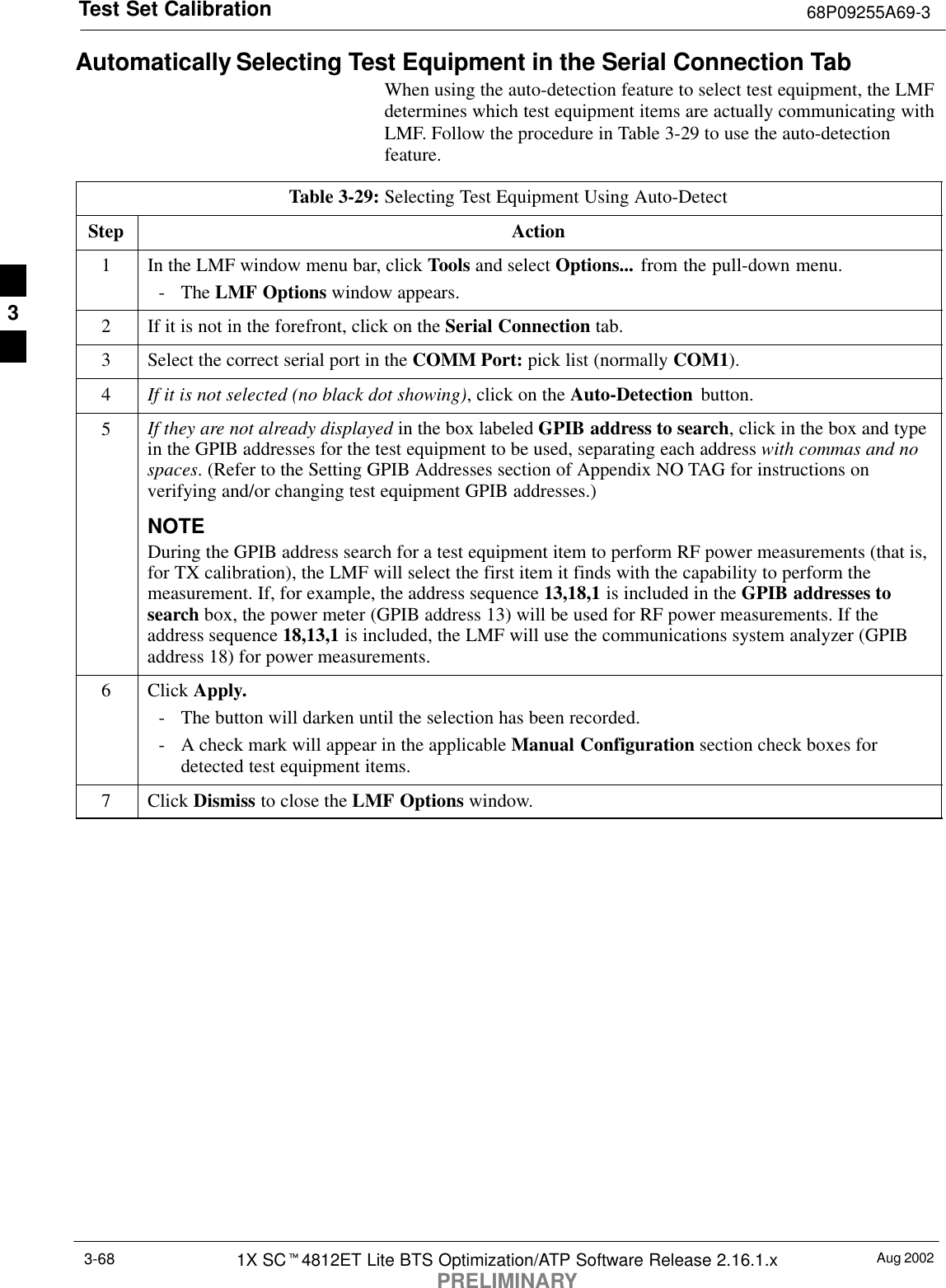 Test Set Calibration 68P09255A69-3Aug 20021X SCt4812ET Lite BTS Optimization/ATP Software Release 2.16.1.xPRELIMINARY3-68Automatically Selecting Test Equipment in the Serial Connection TabWhen using the auto-detection feature to select test equipment, the LMFdetermines which test equipment items are actually communicating withLMF. Follow the procedure in Table 3-29 to use the auto-detectionfeature.Table 3-29: Selecting Test Equipment Using Auto-DetectStep Action1In the LMF window menu bar, click Tools and select Options... from the pull-down menu.- The LMF Options window appears.2If it is not in the forefront, click on the Serial Connection tab.3Select the correct serial port in the COMM Port: pick list (normally COM1).4If it is not selected (no black dot showing), click on the Auto-Detection  button.5If they are not already displayed in the box labeled GPIB address to search, click in the box and typein the GPIB addresses for the test equipment to be used, separating each address with commas and nospaces. (Refer to the Setting GPIB Addresses section of Appendix NO TAG for instructions onverifying and/or changing test equipment GPIB addresses.)NOTEDuring the GPIB address search for a test equipment item to perform RF power measurements (that is,for TX calibration), the LMF will select the first item it finds with the capability to perform themeasurement. If, for example, the address sequence 13,18,1 is included in the GPIB addresses tosearch box, the power meter (GPIB address 13) will be used for RF power measurements. If theaddress sequence 18,13,1 is included, the LMF will use the communications system analyzer (GPIBaddress 18) for power measurements.6 Click Apply.- The button will darken until the selection has been recorded.- A check mark will appear in the applicable Manual Configuration section check boxes fordetected test equipment items.7 Click Dismiss to close the LMF Options window. 3