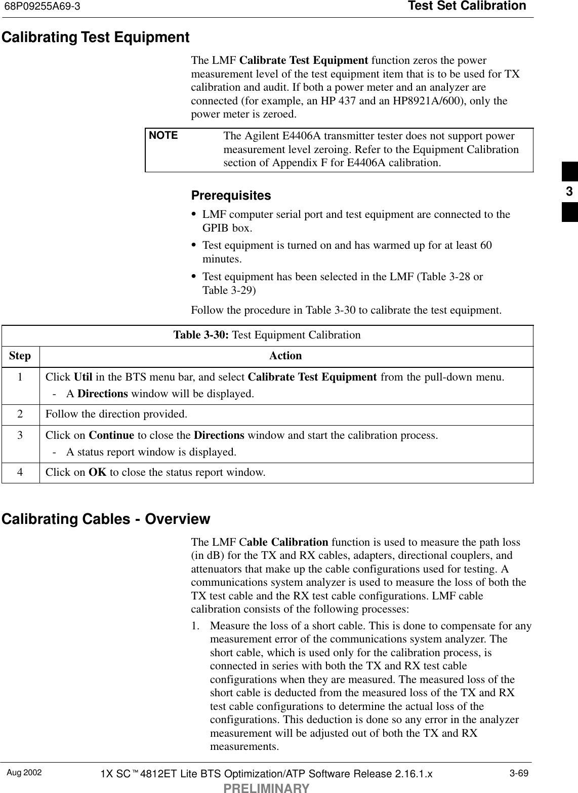 Test Set Calibration68P09255A69-3Aug 2002 1X SCt4812ET Lite BTS Optimization/ATP Software Release 2.16.1.xPRELIMINARY3-69Calibrating Test EquipmentThe LMF Calibrate Test Equipment function zeros the powermeasurement level of the test equipment item that is to be used for TXcalibration and audit. If both a power meter and an analyzer areconnected (for example, an HP 437 and an HP8921A/600), only thepower meter is zeroed.NOTE The Agilent E4406A transmitter tester does not support powermeasurement level zeroing. Refer to the Equipment Calibrationsection of Appendix F for E4406A calibration.PrerequisitesSLMF computer serial port and test equipment are connected to theGPIB box.STest equipment is turned on and has warmed up for at least 60minutes.STest equipment has been selected in the LMF (Table 3-28 orTable 3-29)Follow the procedure in Table 3-30 to calibrate the test equipment.Table 3-30: Test Equipment CalibrationStep Action1 Click Util in the BTS menu bar, and select Calibrate Test Equipment from the pull-down menu.-A Directions window will be displayed.2Follow the direction provided.3Click on Continue to close the Directions window and start the calibration process.-A status report window is displayed.4Click on OK to close the status report window. Calibrating Cables - OverviewThe LMF Cable Calibration function is used to measure the path loss(in dB) for the TX and RX cables, adapters, directional couplers, andattenuators that make up the cable configurations used for testing. Acommunications system analyzer is used to measure the loss of both theTX test cable and the RX test cable configurations. LMF cablecalibration consists of the following processes:1. Measure the loss of a short cable. This is done to compensate for anymeasurement error of the communications system analyzer. Theshort cable, which is used only for the calibration process, isconnected in series with both the TX and RX test cableconfigurations when they are measured. The measured loss of theshort cable is deducted from the measured loss of the TX and RXtest cable configurations to determine the actual loss of theconfigurations. This deduction is done so any error in the analyzermeasurement will be adjusted out of both the TX and RXmeasurements.3