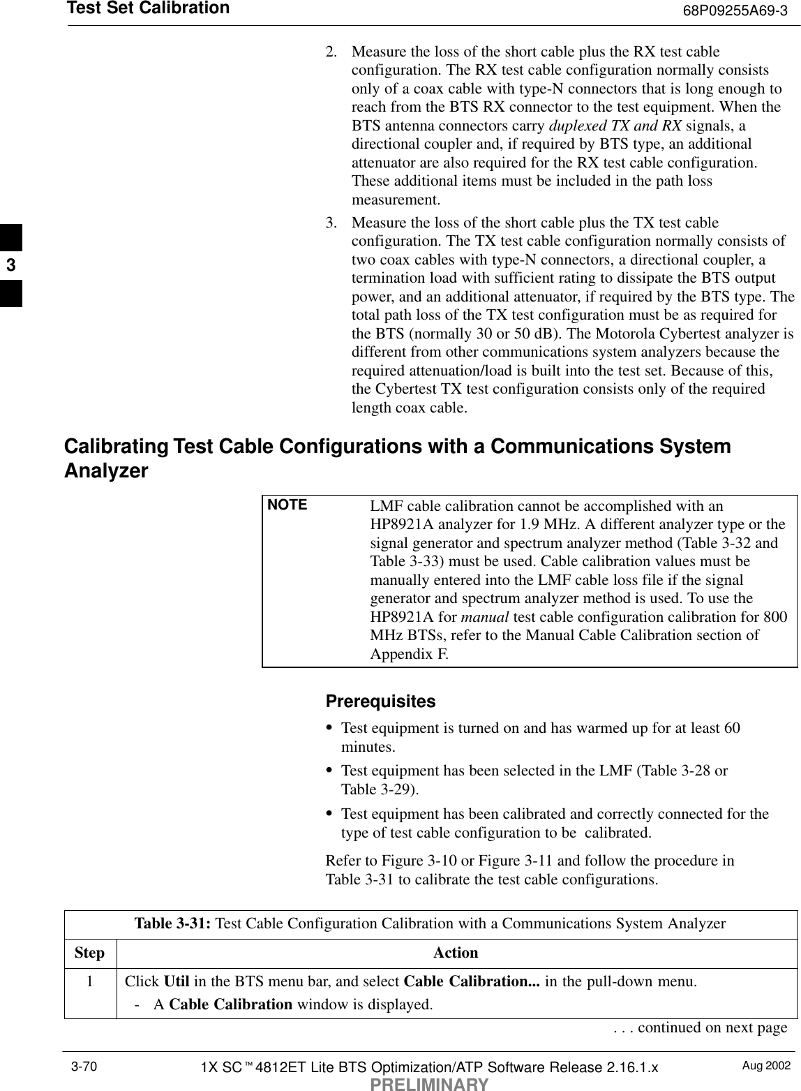 Test Set Calibration 68P09255A69-3Aug 20021X SCt4812ET Lite BTS Optimization/ATP Software Release 2.16.1.xPRELIMINARY3-702. Measure the loss of the short cable plus the RX test cableconfiguration. The RX test cable configuration normally consistsonly of a coax cable with type-N connectors that is long enough toreach from the BTS RX connector to the test equipment. When theBTS antenna connectors carry duplexed TX and RX signals, adirectional coupler and, if required by BTS type, an additionalattenuator are also required for the RX test cable configuration.These additional items must be included in the path lossmeasurement.3. Measure the loss of the short cable plus the TX test cableconfiguration. The TX test cable configuration normally consists oftwo coax cables with type-N connectors, a directional coupler, atermination load with sufficient rating to dissipate the BTS outputpower, and an additional attenuator, if required by the BTS type. Thetotal path loss of the TX test configuration must be as required forthe BTS (normally 30 or 50 dB). The Motorola Cybertest analyzer isdifferent from other communications system analyzers because therequired attenuation/load is built into the test set. Because of this,the Cybertest TX test configuration consists only of the requiredlength coax cable.Calibrating Test Cable Configurations with a Communications SystemAnalyzerNOTE LMF cable calibration cannot be accomplished with anHP8921A analyzer for 1.9 MHz. A different analyzer type or thesignal generator and spectrum analyzer method (Table 3-32 andTable 3-33) must be used. Cable calibration values must bemanually entered into the LMF cable loss file if the signalgenerator and spectrum analyzer method is used. To use theHP8921A for manual test cable configuration calibration for 800MHz BTSs, refer to the Manual Cable Calibration section ofAppendix F.PrerequisitesSTest equipment is turned on and has warmed up for at least 60minutes.STest equipment has been selected in the LMF (Table 3-28 orTable 3-29).STest equipment has been calibrated and correctly connected for thetype of test cable configuration to be  calibrated.Refer to Figure 3-10 or Figure 3-11 and follow the procedure inTable 3-31 to calibrate the test cable configurations.Table 3-31: Test Cable Configuration Calibration with a Communications System AnalyzerStep Action1 Click Util in the BTS menu bar, and select Cable Calibration... in the pull-down menu.-A Cable Calibration window is displayed.. . . continued on next page3