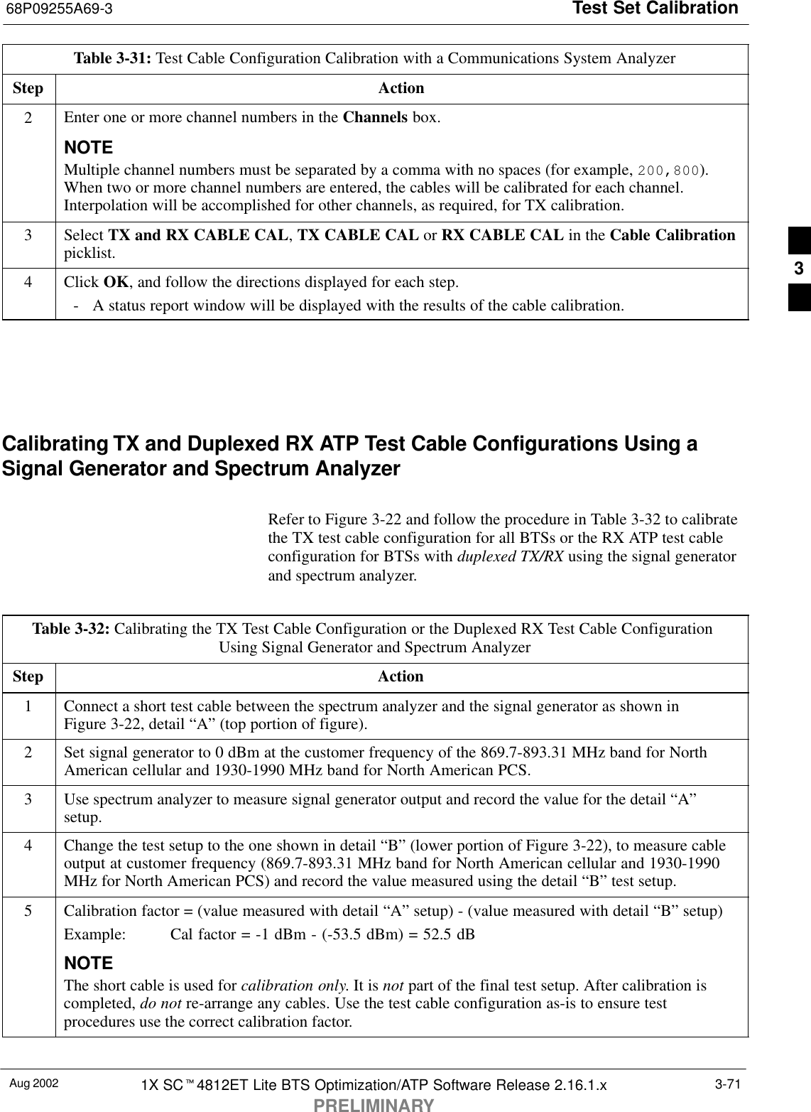 Test Set Calibration68P09255A69-3Aug 2002 1X SCt4812ET Lite BTS Optimization/ATP Software Release 2.16.1.xPRELIMINARY3-71Table 3-31: Test Cable Configuration Calibration with a Communications System AnalyzerStep Action2Enter one or more channel numbers in the Channels box.NOTEMultiple channel numbers must be separated by a comma with no spaces (for example, 200,800).When two or more channel numbers are entered, the cables will be calibrated for each channel.Interpolation will be accomplished for other channels, as required, for TX calibration.3 Select TX and RX CABLE CAL, TX CABLE CAL or RX CABLE CAL in the Cable Calibrationpicklist.4 Click OK, and follow the directions displayed for each step.- A status report window will be displayed with the results of the cable calibration. Calibrating TX and Duplexed RX ATP Test Cable Configurations Using aSignal Generator and Spectrum AnalyzerRefer to Figure 3-22 and follow the procedure in Table 3-32 to calibratethe TX test cable configuration for all BTSs or the RX ATP test cableconfiguration for BTSs with duplexed TX/RX using the signal generatorand spectrum analyzer.Table 3-32: Calibrating the TX Test Cable Configuration or the Duplexed RX Test Cable Configuration Using Signal Generator and Spectrum AnalyzerStep Action1Connect a short test cable between the spectrum analyzer and the signal generator as shown inFigure 3-22, detail “A” (top portion of figure).2Set signal generator to 0 dBm at the customer frequency of the 869.7-893.31 MHz band for NorthAmerican cellular and 1930-1990 MHz band for North American PCS.3Use spectrum analyzer to measure signal generator output and record the value for the detail “A”setup.4Change the test setup to the one shown in detail “B” (lower portion of Figure 3-22), to measure cableoutput at customer frequency (869.7-893.31 MHz band for North American cellular and 1930-1990MHz for North American PCS) and record the value measured using the detail “B” test setup.5Calibration factor = (value measured with detail “A” setup) - (value measured with detail “B” setup)Example:  Cal factor = -1 dBm - (-53.5 dBm) = 52.5 dBNOTEThe short cable is used for calibration only. It is not part of the final test setup. After calibration iscompleted, do not re-arrange any cables. Use the test cable configuration as-is to ensure testprocedures use the correct calibration factor. 3