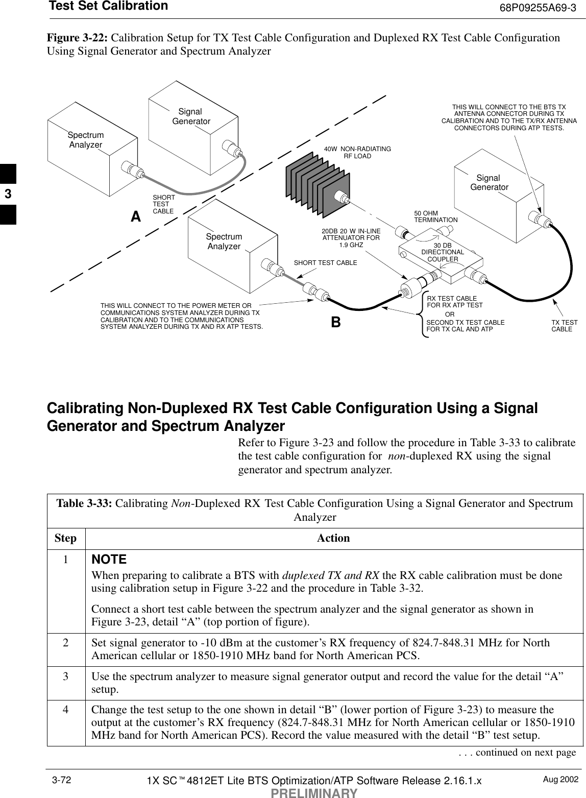 Test Set Calibration 68P09255A69-3Aug 20021X SCt4812ET Lite BTS Optimization/ATP Software Release 2.16.1.xPRELIMINARY3-72Figure 3-22: Calibration Setup for TX Test Cable Configuration and Duplexed RX Test Cable ConfigurationUsing Signal Generator and Spectrum Analyzer50 OHMTERMINATION30 DBDIRECTIONALCOUPLERSpectrumAnalyzerSignal GeneratorASpectrumAnalyzer40W NON-RADIATINGRF LOADBSHORT TEST CABLESignal GeneratorTHIS WILL CONNECT TO THE POWER METER ORCOMMUNICATIONS SYSTEM ANALYZER DURING TXCALIBRATION AND TO THE COMMUNICATIONSSYSTEM ANALYZER DURING TX AND RX ATP TESTS.SHORTTESTCABLESECOND TX TEST CABLEFOR TX CAL AND ATP20DB 20 W IN-LINEATTENUATOR FOR1.9 GHZTHIS WILL CONNECT TO THE BTS TXANTENNA CONNECTOR DURING TXCALIBRATION AND TO THE TX/RX ANTENNACONNECTORS DURING ATP TESTS.TX TESTCABLERX TEST CABLEFOR RX ATP TESTORCalibrating Non-Duplexed RX Test Cable Configuration Using a SignalGenerator and Spectrum AnalyzerRefer to Figure 3-23 and follow the procedure in Table 3-33 to calibratethe test cable configuration for  non-duplexed RX using the signalgenerator and spectrum analyzer.Table 3-33: Calibrating Non-Duplexed RX Test Cable Configuration Using a Signal Generator and SpectrumAnalyzerStep Action1NOTEWhen preparing to calibrate a BTS with duplexed TX and RX the RX cable calibration must be doneusing calibration setup in Figure 3-22 and the procedure in Table 3-32.Connect a short test cable between the spectrum analyzer and the signal generator as shown inFigure 3-23, detail “A” (top portion of figure).2Set signal generator to -10 dBm at the customer’s RX frequency of 824.7-848.31 MHz for NorthAmerican cellular or 1850-1910 MHz band for North American PCS.3Use the spectrum analyzer to measure signal generator output and record the value for the detail “A”setup.4Change the test setup to the one shown in detail “B” (lower portion of Figure 3-23) to measure theoutput at the customer’s RX frequency (824.7-848.31 MHz for North American cellular or 1850-1910MHz band for North American PCS). Record the value measured with the detail “B” test setup.. . . continued on next page3