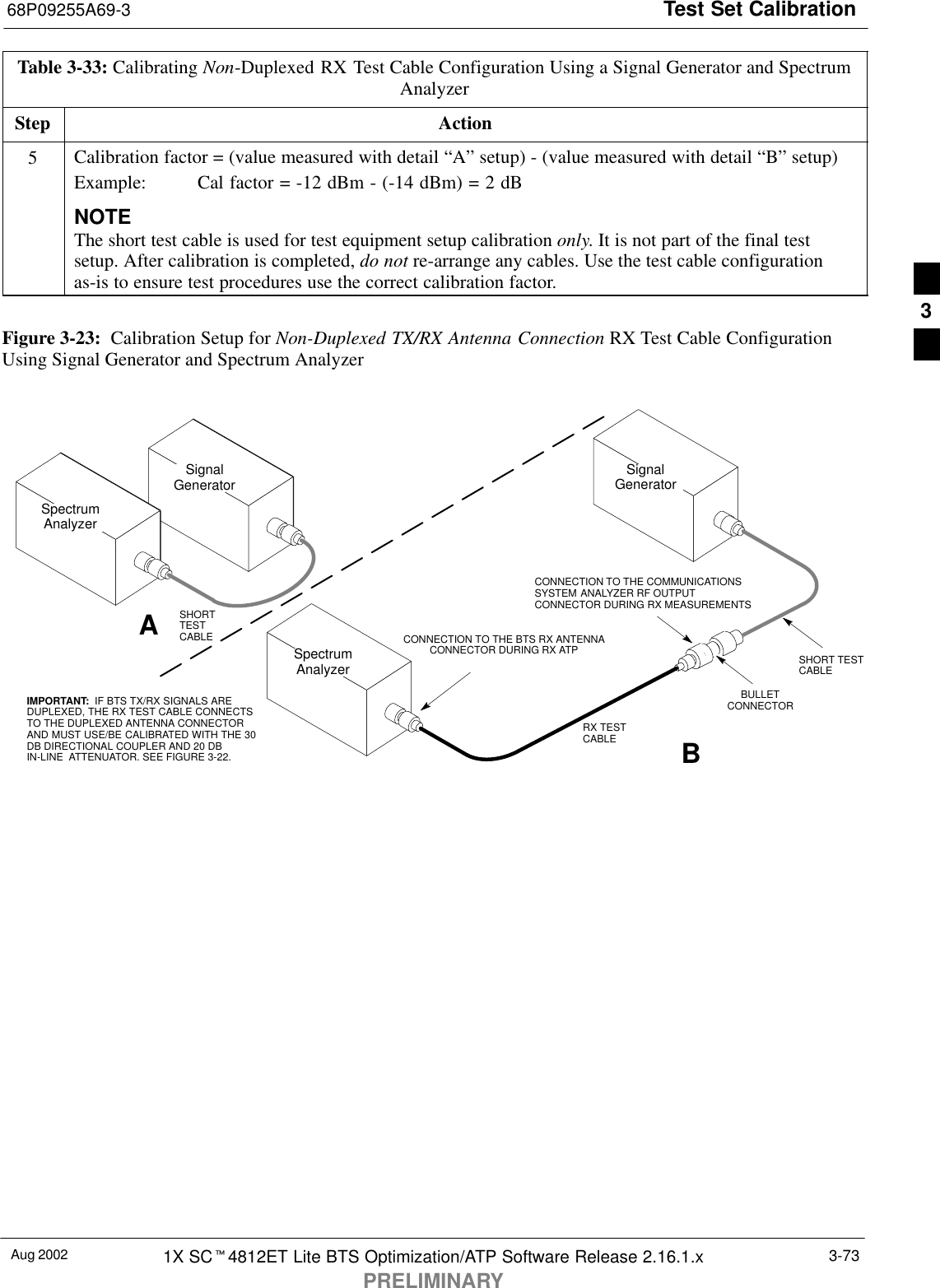 Test Set Calibration68P09255A69-3Aug 2002 1X SCt4812ET Lite BTS Optimization/ATP Software Release 2.16.1.xPRELIMINARY3-73Table 3-33: Calibrating Non-Duplexed RX Test Cable Configuration Using a Signal Generator and SpectrumAnalyzerStep Action5Calibration factor = (value measured with detail “A” setup) - (value measured with detail “B” setup)Example:  Cal factor = -12 dBm - (-14 dBm) = 2 dBNOTEThe short test cable is used for test equipment setup calibration only. It is not part of the final testsetup. After calibration is completed, do not re-arrange any cables. Use the test cable configurationas-is to ensure test procedures use the correct calibration factor. Figure 3-23:  Calibration Setup for Non-Duplexed TX/RX Antenna Connection RX Test Cable ConfigurationUsing Signal Generator and Spectrum AnalyzerSpectrumAnalyzerSignalGeneratorABSpectrumAnalyzerSHORTTESTCABLECONNECTION TO THE COMMUNICATIONSSYSTEM ANALYZER RF OUTPUTCONNECTOR DURING RX MEASUREMENTSSignalGeneratorBULLETCONNECTORRX TESTCABLESHORT TESTCABLECONNECTION TO THE BTS RX ANTENNACONNECTOR DURING RX ATPIMPORTANT:  IF BTS TX/RX SIGNALS AREDUPLEXED, THE RX TEST CABLE CONNECTSTO THE DUPLEXED ANTENNA CONNECTORAND MUST USE/BE CALIBRATED WITH THE 30DB DIRECTIONAL COUPLER AND 20 DBIN-LINE  ATTENUATOR. SEE FIGURE 3-22.3