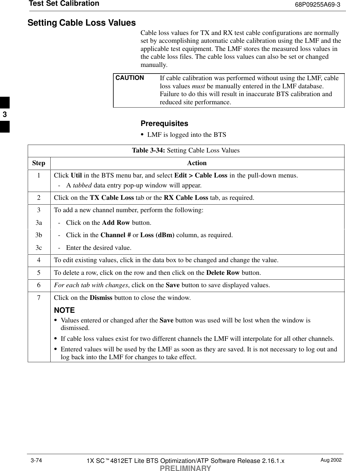 Test Set Calibration 68P09255A69-3Aug 20021X SCt4812ET Lite BTS Optimization/ATP Software Release 2.16.1.xPRELIMINARY3-74Setting Cable Loss ValuesCable loss values for TX and RX test cable configurations are normallyset by accomplishing automatic cable calibration using the LMF and theapplicable test equipment. The LMF stores the measured loss values inthe cable loss files. The cable loss values can also be set or changedmanually.CAUTION If cable calibration was performed without using the LMF, cableloss values must be manually entered in the LMF database.Failure to do this will result in inaccurate BTS calibration andreduced site performance.PrerequisitesSLMF is logged into the BTSTable 3-34: Setting Cable Loss ValuesStep Action1 Click Util in the BTS menu bar, and select Edit &gt; Cable Loss in the pull-down menus.-A tabbed data entry pop-up window will appear.2Click on the TX Cable Loss tab or the RX Cable Loss tab, as required.3To add a new channel number, perform the following:3a - Click on the Add Row button.3b - Click in the Channel # or Loss (dBm) column, as required.3c - Enter the desired value.4To edit existing values, click in the data box to be changed and change the value.5To delete a row, click on the row and then click on the Delete Row button.6For each tab with changes, click on the Save button to save displayed values.7Click on the Dismiss button to close the window.NOTESValues entered or changed after the Save button was used will be lost when the window isdismissed.SIf cable loss values exist for two different channels the LMF will interpolate for all other channels.SEntered values will be used by the LMF as soon as they are saved. It is not necessary to log out andlog back into the LMF for changes to take effect.3