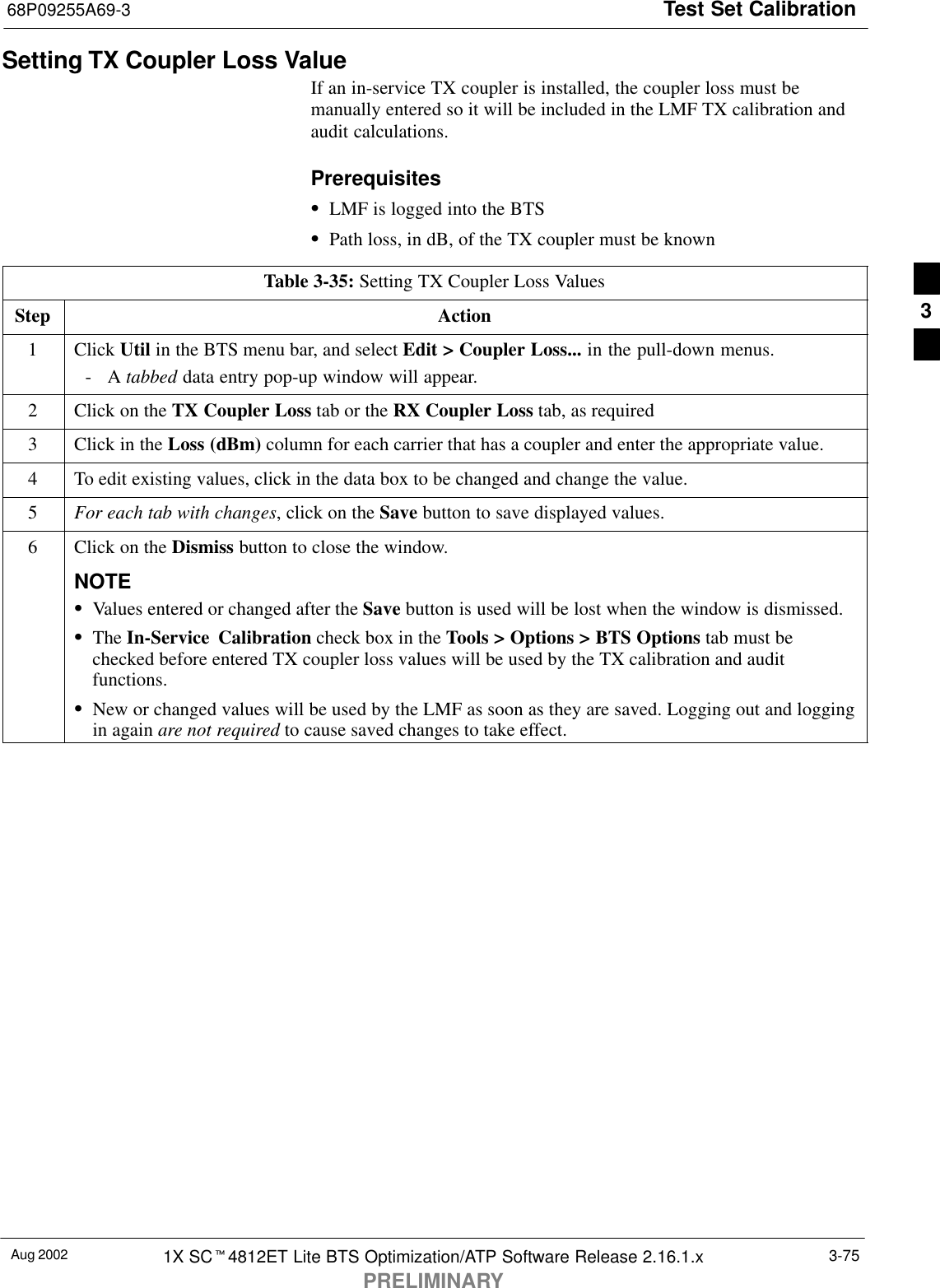 Test Set Calibration68P09255A69-3Aug 2002 1X SCt4812ET Lite BTS Optimization/ATP Software Release 2.16.1.xPRELIMINARY3-75Setting TX Coupler Loss ValueIf an in-service TX coupler is installed, the coupler loss must bemanually entered so it will be included in the LMF TX calibration andaudit calculations.PrerequisitesSLMF is logged into the BTSSPath loss, in dB, of the TX coupler must be knownTable 3-35: Setting TX Coupler Loss ValuesStep Action1 Click Util in the BTS menu bar, and select Edit &gt; Coupler Loss... in the pull-down menus.-A tabbed data entry pop-up window will appear.2Click on the TX Coupler Loss tab or the RX Coupler Loss tab, as required3Click in the Loss (dBm) column for each carrier that has a coupler and enter the appropriate value.4To edit existing values, click in the data box to be changed and change the value.5For each tab with changes, click on the Save button to save displayed values.6Click on the Dismiss button to close the window.NOTESValues entered or changed after the Save button is used will be lost when the window is dismissed.SThe In-Service Calibration check box in the Tools &gt; Options &gt; BTS Options tab must bechecked before entered TX coupler loss values will be used by the TX calibration and auditfunctions.SNew or changed values will be used by the LMF as soon as they are saved. Logging out and loggingin again are not required to cause saved changes to take effect.3