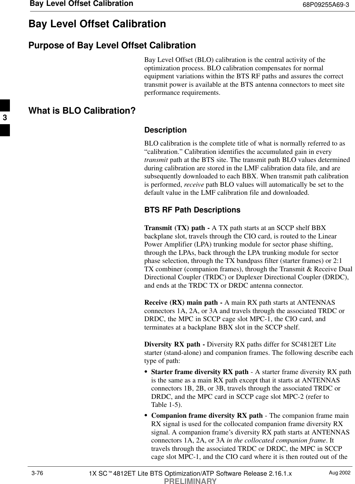 Bay Level Offset Calibration 68P09255A69-3Aug 20021X SCt4812ET Lite BTS Optimization/ATP Software Release 2.16.1.xPRELIMINARY3-76Bay Level Offset CalibrationPurpose of Bay Level Offset CalibrationBay Level Offset (BLO) calibration is the central activity of theoptimization process. BLO calibration compensates for normalequipment variations within the BTS RF paths and assures the correcttransmit power is available at the BTS antenna connectors to meet siteperformance requirements.What is BLO Calibration?DescriptionBLO calibration is the complete title of what is normally referred to as“calibration.” Calibration identifies the accumulated gain in everytransmit path at the BTS site. The transmit path BLO values determinedduring calibration are stored in the LMF calibration data file, and aresubsequently downloaded to each BBX. When transmit path calibrationis performed, receive path BLO values will automatically be set to thedefault value in the LMF calibration file and downloaded.BTS RF Path DescriptionsTransmit (TX) path - A TX path starts at an SCCP shelf BBXbackplane slot, travels through the CIO card, is routed to the LinearPower Amplifier (LPA) trunking module for sector phase shifting,through the LPAs, back through the LPA trunking module for sectorphase selection, through the TX bandpass filter (starter frames) or 2:1TX combiner (companion frames), through the Transmit &amp; Receive DualDirectional Coupler (TRDC) or Duplexer Directional Coupler (DRDC),and ends at the TRDC TX or DRDC antenna connector.Receive (RX) main path - A main RX path starts at ANTENNASconnectors 1A, 2A, or 3A and travels through the associated TRDC orDRDC, the MPC in SCCP cage slot MPC-1, the CIO card, andterminates at a backplane BBX slot in the SCCP shelf.Diversity RX path - Diversity RX paths differ for SC4812ET Litestarter (stand-alone) and companion frames. The following describe eachtype of path:SStarter frame diversity RX path - A starter frame diversity RX pathis the same as a main RX path except that it starts at ANTENNASconnectors 1B, 2B, or 3B, travels through the associated TRDC orDRDC, and the MPC card in SCCP cage slot MPC-2 (refer toTable 1-5).SCompanion frame diversity RX path - The companion frame mainRX signal is used for the collocated companion frame diversity RXsignal. A companion frame’s diversity RX path starts at ANTENNASconnectors 1A, 2A, or 3A in the collocated companion frame. Ittravels through the associated TRDC or DRDC, the MPC in SCCPcage slot MPC-1, and the CIO card where it is then routed out of the3