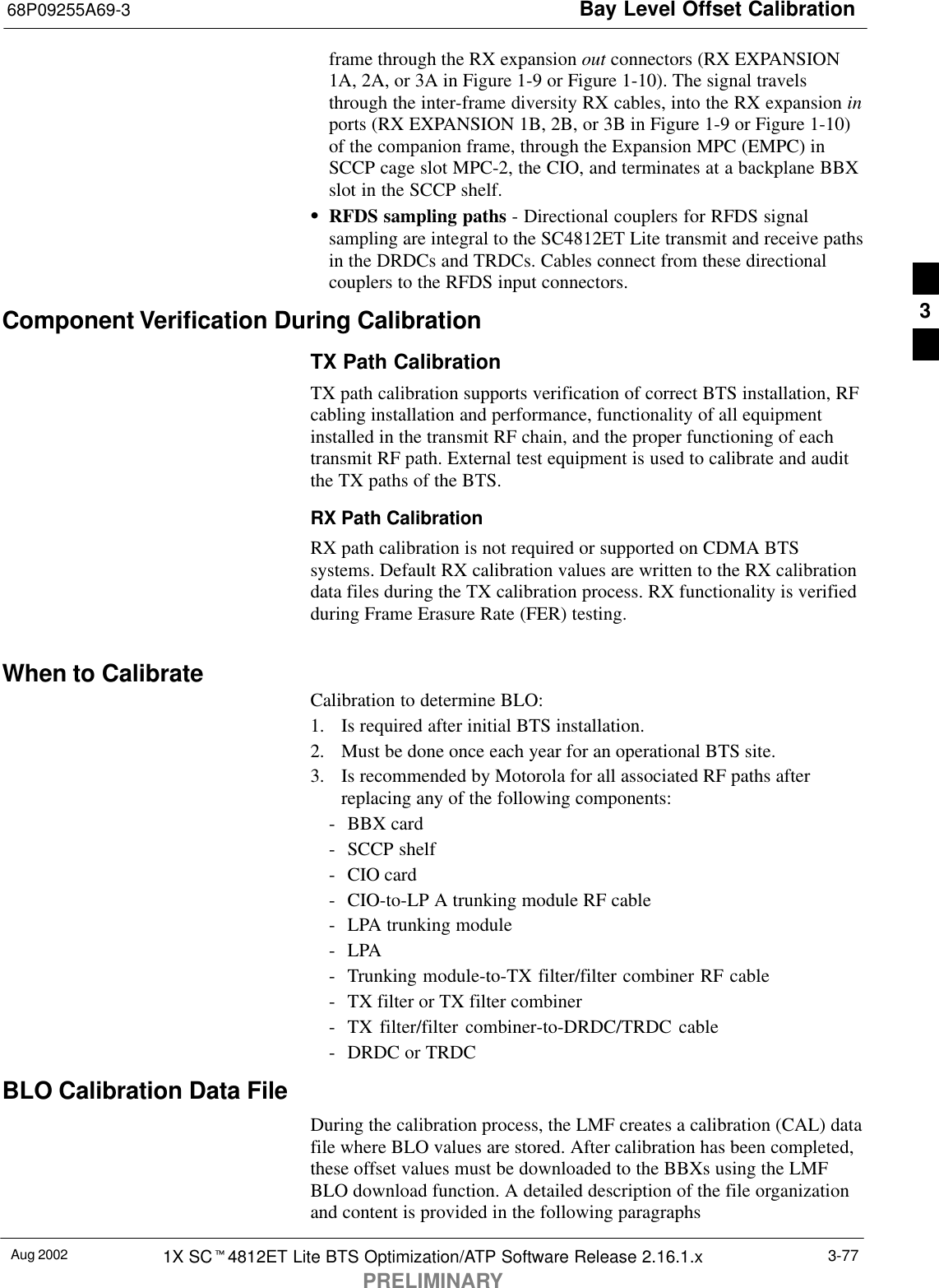 Bay Level Offset Calibration68P09255A69-3Aug 2002 1X SCt4812ET Lite BTS Optimization/ATP Software Release 2.16.1.xPRELIMINARY3-77frame through the RX expansion out connectors (RX EXPANSION1A, 2A, or 3A in Figure 1-9 or Figure 1-10). The signal travelsthrough the inter-frame diversity RX cables, into the RX expansion inports (RX EXPANSION 1B, 2B, or 3B in Figure 1-9 or Figure 1-10)of the companion frame, through the Expansion MPC (EMPC) inSCCP cage slot MPC-2, the CIO, and terminates at a backplane BBXslot in the SCCP shelf.SRFDS sampling paths - Directional couplers for RFDS signalsampling are integral to the SC4812ET Lite transmit and receive pathsin the DRDCs and TRDCs. Cables connect from these directionalcouplers to the RFDS input connectors.Component Verification During CalibrationTX Path CalibrationTX path calibration supports verification of correct BTS installation, RFcabling installation and performance, functionality of all equipmentinstalled in the transmit RF chain, and the proper functioning of eachtransmit RF path. External test equipment is used to calibrate and auditthe TX paths of the BTS.RX Path CalibrationRX path calibration is not required or supported on CDMA BTSsystems. Default RX calibration values are written to the RX calibrationdata files during the TX calibration process. RX functionality is verifiedduring Frame Erasure Rate (FER) testing.When to CalibrateCalibration to determine BLO:1. Is required after initial BTS installation.2. Must be done once each year for an operational BTS site.3. Is recommended by Motorola for all associated RF paths afterreplacing any of the following components:- BBX card- SCCP shelf- CIO card- CIO-to-LP A trunking module RF cable- LPA trunking module-LPA- Trunking module-to-TX filter/filter combiner RF cable- TX filter or TX filter combiner- TX filter/filter combiner-to-DRDC/TRDC cable- DRDC or TRDCBLO Calibration Data FileDuring the calibration process, the LMF creates a calibration (CAL) datafile where BLO values are stored. After calibration has been completed,these offset values must be downloaded to the BBXs using the LMFBLO download function. A detailed description of the file organizationand content is provided in the following paragraphs3