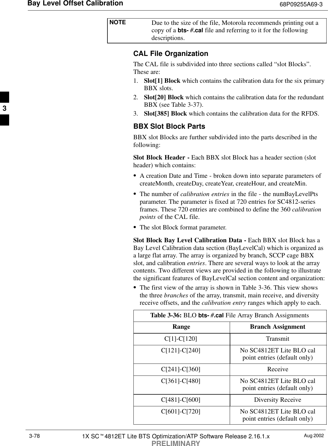 Bay Level Offset Calibration 68P09255A69-3Aug 20021X SCt4812ET Lite BTS Optimization/ATP Software Release 2.16.1.xPRELIMINARY3-78NOTE Due to the size of the file, Motorola recommends printing out acopy of a bts- #.cal file and referring to it for the followingdescriptions.CAL File OrganizationThe CAL file is subdivided into three sections called “slot Blocks”.These are:1. Slot[1] Block which contains the calibration data for the six primaryBBX slots.2. Slot[20] Block which contains the calibration data for the redundantBBX (see Table 3-37).3. Slot[385] Block which contains the calibration data for the RFDS.BBX Slot Block PartsBBX slot Blocks are further subdivided into the parts described in thefollowing:Slot Block Header - Each BBX slot Block has a header section (slotheader) which contains:SA creation Date and Time - broken down into separate parameters ofcreateMonth, createDay, createYear, createHour, and createMin.SThe number of calibration entries in the file - the numBayLevelPtsparameter. The parameter is fixed at 720 entries for SC4812-seriesframes. These 720 entries are combined to define the 360 calibrationpoints of the CAL file.SThe slot Block format parameter.Slot Block Bay Level Calibration Data - Each BBX slot Block has aBay Level Calibration data section (BayLevelCal) which is organized asa large flat array. The array is organized by branch, SCCP cage BBXslot, and calibration entries. There are several ways to look at the arraycontents. Two different views are provided in the following to illustratethe significant features of BayLevelCal section content and organization:SThe first view of the array is shown in Table 3-36. This view showsthe three branches of the array, transmit, main receive, and diversityreceive offsets, and the calibration entry ranges which apply to each.Table 3-36: BLO bts- #.cal File Array Branch AssignmentsRange Branch AssignmentC[1]-C[120] TransmitC[121]-C[240] No SC4812ET Lite BLO calpoint entries (default only)C[241]-C[360] ReceiveC[361]-C[480] No SC4812ET Lite BLO calpoint entries (default only)C[481]-C[600] Diversity ReceiveC[601]-C[720] No SC4812ET Lite BLO calpoint entries (default only)3