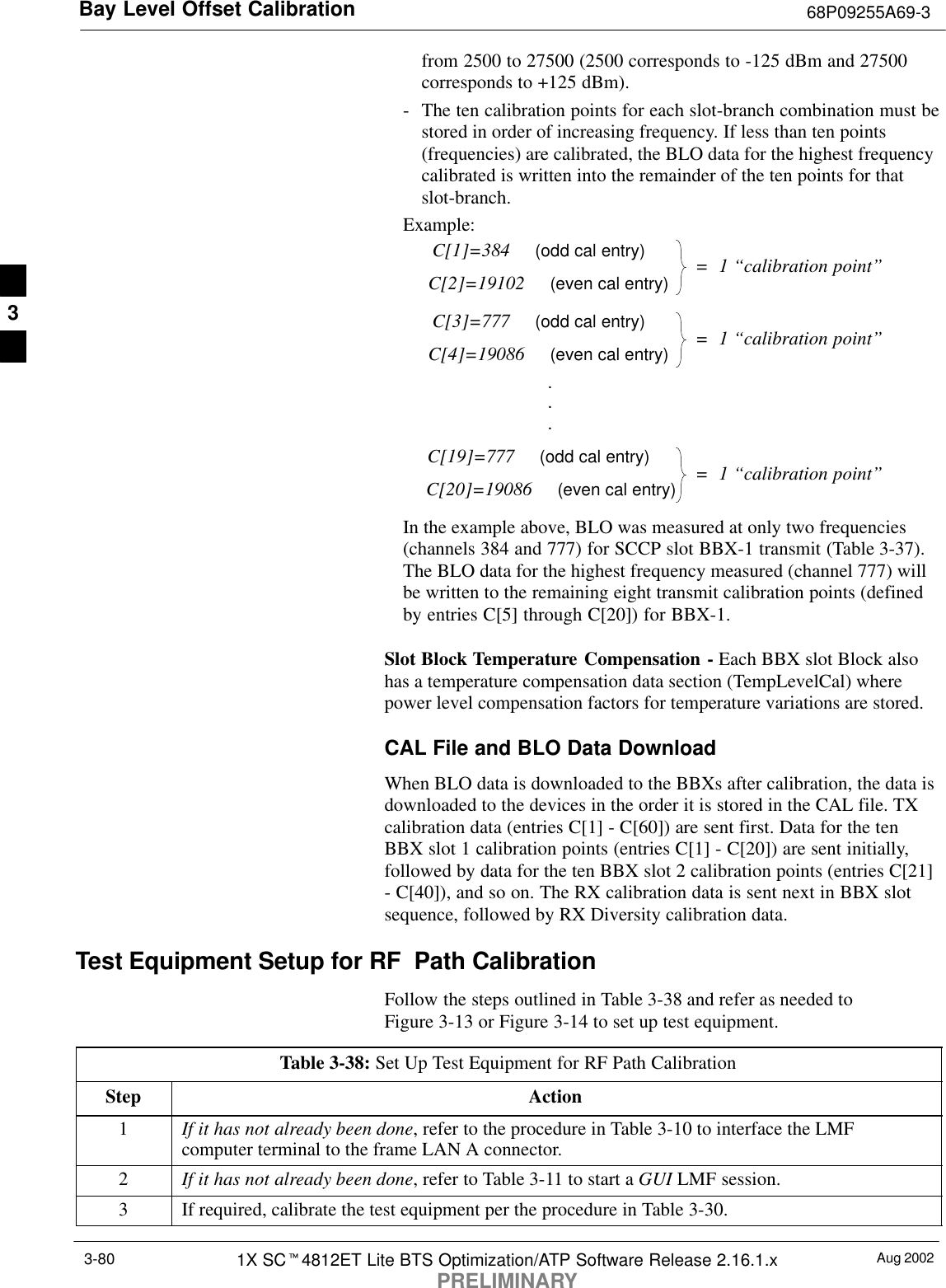 Bay Level Offset Calibration 68P09255A69-3Aug 20021X SCt4812ET Lite BTS Optimization/ATP Software Release 2.16.1.xPRELIMINARY3-80from 2500 to 27500 (2500 corresponds to -125 dBm and 27500corresponds to +125 dBm).- The ten calibration points for each slot-branch combination must bestored in order of increasing frequency. If less than ten points(frequencies) are calibrated, the BLO data for the highest frequencycalibrated is written into the remainder of the ten points for thatslot-branch.Example:C[1]=384     (odd cal entry)C[2]=19102     (even cal entry)C[3]=777     (odd cal entry)C[4]=19086     (even cal entry)C[19]=777     (odd cal entry)C[20]=19086     (even cal entry)...=  1 “calibration point”=  1 “calibration point”=  1 “calibration point”In the example above, BLO was measured at only two frequencies(channels 384 and 777) for SCCP slot BBX-1 transmit (Table 3-37).The BLO data for the highest frequency measured (channel 777) willbe written to the remaining eight transmit calibration points (definedby entries C[5] through C[20]) for BBX-1.Slot Block Temperature Compensation - Each BBX slot Block alsohas a temperature compensation data section (TempLevelCal) wherepower level compensation factors for temperature variations are stored.CAL File and BLO Data DownloadWhen BLO data is downloaded to the BBXs after calibration, the data isdownloaded to the devices in the order it is stored in the CAL file. TXcalibration data (entries C[1] - C[60]) are sent first. Data for the tenBBX slot 1 calibration points (entries C[1] - C[20]) are sent initially,followed by data for the ten BBX slot 2 calibration points (entries C[21]- C[40]), and so on. The RX calibration data is sent next in BBX slotsequence, followed by RX Diversity calibration data.Test Equipment Setup for RF Path CalibrationFollow the steps outlined in Table 3-38 and refer as needed toFigure 3-13 or Figure 3-14 to set up test equipment.Table 3-38: Set Up Test Equipment for RF Path CalibrationStep Action1If it has not already been done, refer to the procedure in Table 3-10 to interface the LMFcomputer terminal to the frame LAN A connector.2If it has not already been done, refer to Table 3-11 to start a GUI LMF session.3If required, calibrate the test equipment per the procedure in Table 3-30.3