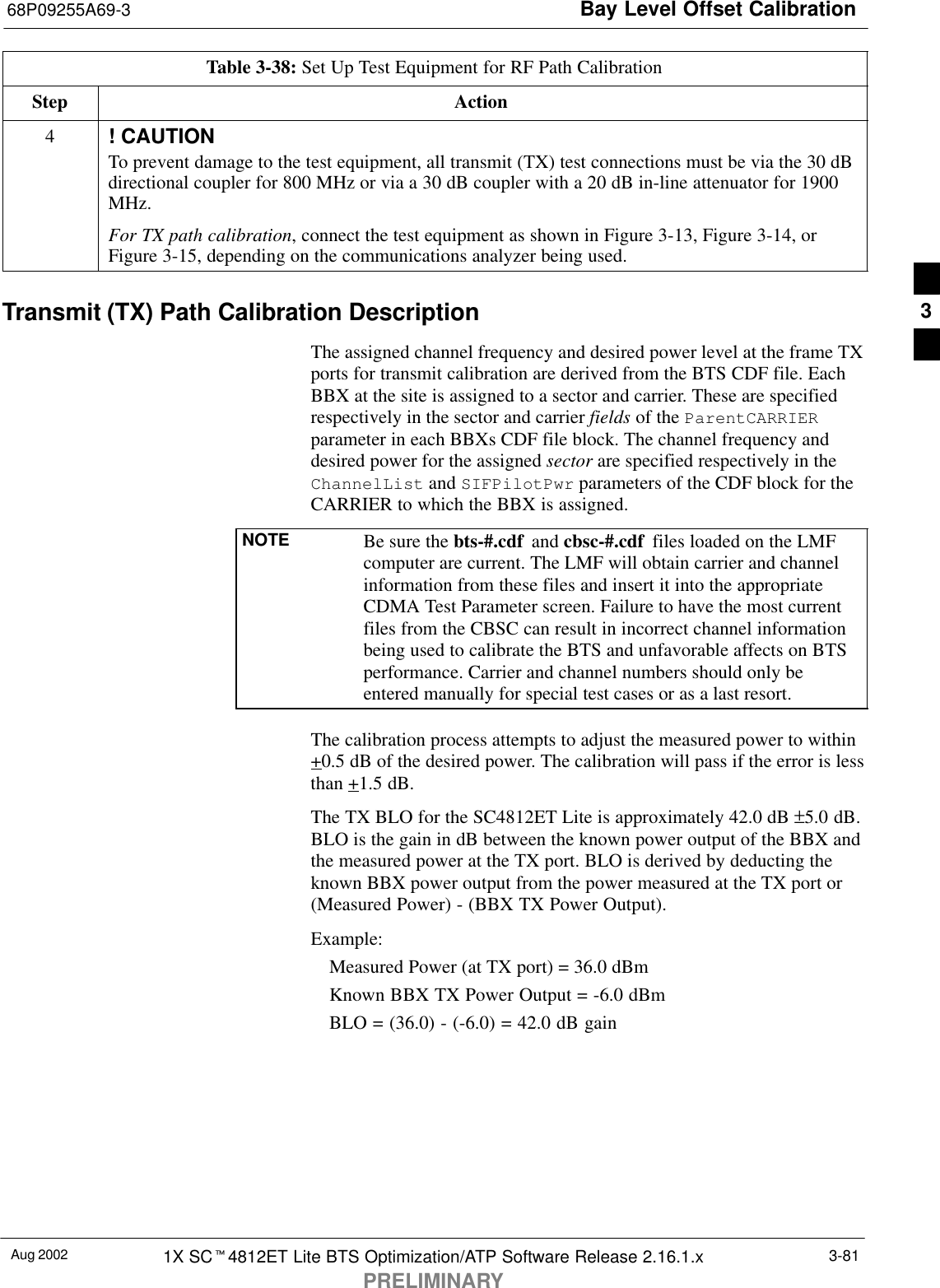 Bay Level Offset Calibration68P09255A69-3Aug 2002 1X SCt4812ET Lite BTS Optimization/ATP Software Release 2.16.1.xPRELIMINARY3-81Table 3-38: Set Up Test Equipment for RF Path CalibrationStep Action4! CAUTIONTo prevent damage to the test equipment, all transmit (TX) test connections must be via the 30 dBdirectional coupler for 800 MHz or via a 30 dB coupler with a 20 dB in-line attenuator for 1900MHz.For TX path calibration, connect the test equipment as shown in Figure 3-13, Figure 3-14, orFigure 3-15, depending on the communications analyzer being used.Transmit (TX) Path Calibration DescriptionThe assigned channel frequency and desired power level at the frame TXports for transmit calibration are derived from the BTS CDF file. EachBBX at the site is assigned to a sector and carrier. These are specifiedrespectively in the sector and carrier fields of the ParentCARRIERparameter in each BBXs CDF file block. The channel frequency anddesired power for the assigned sector are specified respectively in theChannelList and SIFPilotPwr parameters of the CDF block for theCARRIER to which the BBX is assigned.NOTE Be sure the bts-#.cdf  and cbsc-#.cdf  files loaded on the LMFcomputer are current. The LMF will obtain carrier and channelinformation from these files and insert it into the appropriateCDMA Test Parameter screen. Failure to have the most currentfiles from the CBSC can result in incorrect channel informationbeing used to calibrate the BTS and unfavorable affects on BTSperformance. Carrier and channel numbers should only beentered manually for special test cases or as a last resort.The calibration process attempts to adjust the measured power to within+0.5 dB of the desired power. The calibration will pass if the error is lessthan +1.5 dB.The TX BLO for the SC4812ET Lite is approximately 42.0 dB ±5.0 dB.BLO is the gain in dB between the known power output of the BBX andthe measured power at the TX port. BLO is derived by deducting theknown BBX power output from the power measured at the TX port or(Measured Power) - (BBX TX Power Output).Example:Measured Power (at TX port) = 36.0 dBmKnown BBX TX Power Output = -6.0 dBmBLO = (36.0) - (-6.0) = 42.0 dB gain3