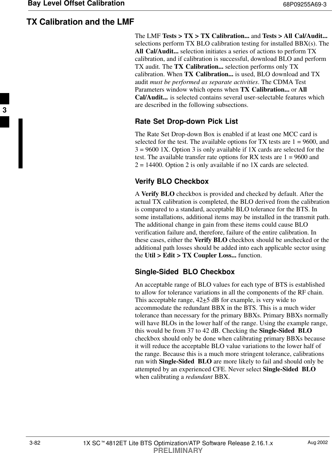 Bay Level Offset Calibration 68P09255A69-3Aug 20021X SCt4812ET Lite BTS Optimization/ATP Software Release 2.16.1.xPRELIMINARY3-82TX Calibration and the LMFThe LMF Tests &gt; TX &gt; TX Calibration... and Tests &gt; All Cal/Audit...selections perform TX BLO calibration testing for installed BBX(s). TheAll Cal/Audit... selection initiates a series of actions to perform TXcalibration, and if calibration is successful, download BLO and performTX audit. The TX Calibration... selection performs only TXcalibration. When TX Calibration... is used, BLO download and TXaudit must be performed as separate activities. The CDMA TestParameters window which opens when TX Calibration... or AllCal/Audit... is selected contains several user-selectable features whichare described in the following subsections.Rate Set Drop-down Pick ListThe Rate Set Drop-down Box is enabled if at least one MCC card isselected for the test. The available options for TX tests are 1 = 9600, and3 = 9600 1X. Option 3 is only available if 1X cards are selected for thetest. The available transfer rate options for RX tests are 1 = 9600 and2 = 14400. Option 2 is only available if no 1X cards are selected.Verify BLO CheckboxA Verify BLO checkbox is provided and checked by default. After theactual TX calibration is completed, the BLO derived from the calibrationis compared to a standard, acceptable BLO tolerance for the BTS. Insome installations, additional items may be installed in the transmit path.The additional change in gain from these items could cause BLOverification failure and, therefore, failure of the entire calibration. Inthese cases, either the Verify BLO checkbox should be unchecked or theadditional path losses should be added into each applicable sector usingthe Util &gt; Edit &gt; TX Coupler Loss... function.Single-Sided  BLO CheckboxAn acceptable range of BLO values for each type of BTS is establishedto allow for tolerance variations in all the components of the RF chain.This acceptable range, 42+5 dB for example, is very wide toaccommodate the redundant BBX in the BTS. This is a much widertolerance than necessary for the primary BBXs. Primary BBXs normallywill have BLOs in the lower half of the range. Using the example range,this would be from 37 to 42 dB. Checking the Single-Sided BLOcheckbox should only be done when calibrating primary BBXs becauseit will reduce the acceptable BLO value variations to the lower half ofthe range. Because this is a much more stringent tolerance, calibrationsrun with Single-Sided BLO are more likely to fail and should only beattempted by an experienced CFE. Never select Single-Sided BLOwhen calibrating a redundant BBX.3