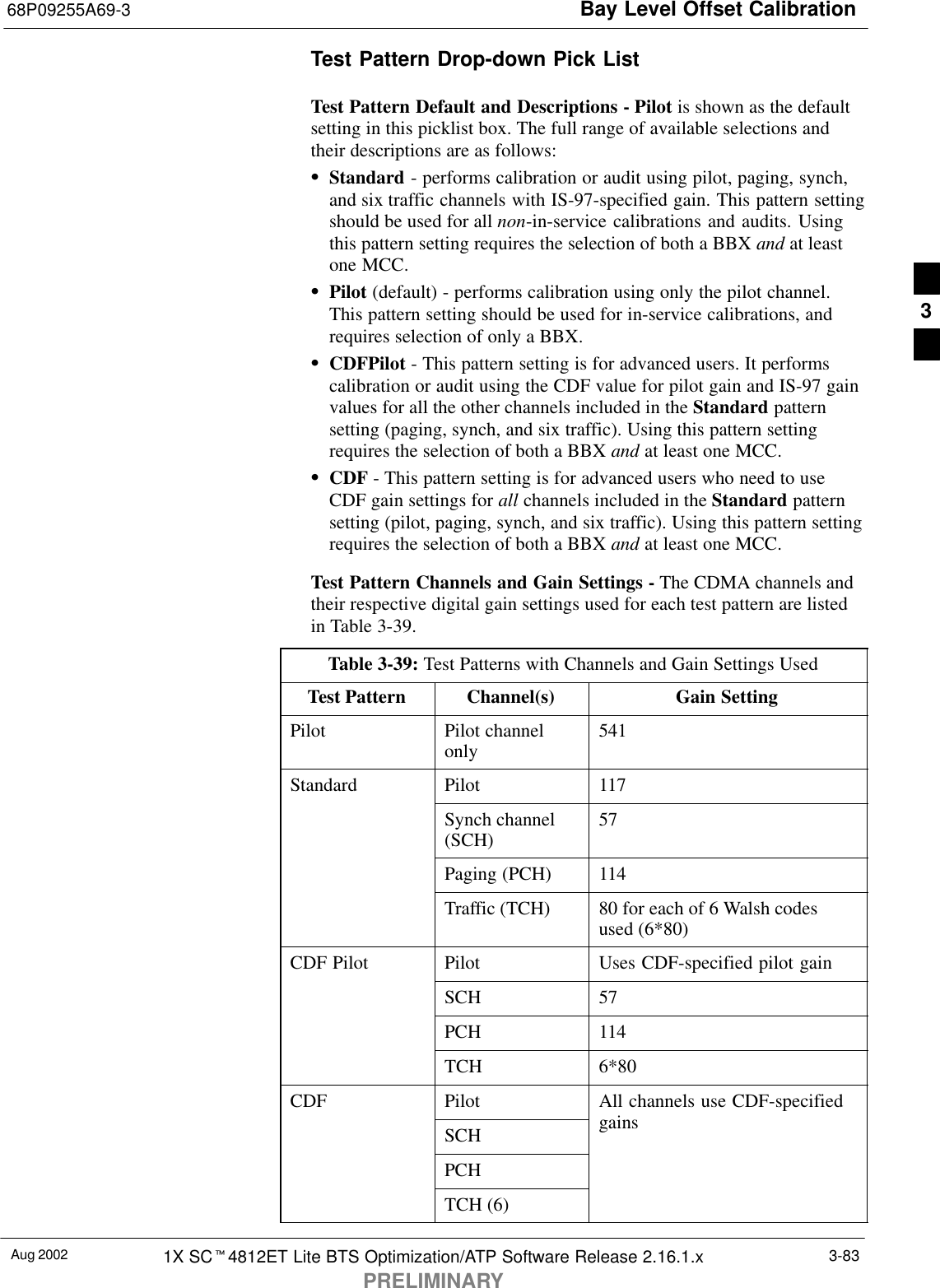 Bay Level Offset Calibration68P09255A69-3Aug 2002 1X SCt4812ET Lite BTS Optimization/ATP Software Release 2.16.1.xPRELIMINARY3-83Test Pattern Drop-down Pick ListTest Pattern Default and Descriptions - Pilot is shown as the defaultsetting in this picklist box. The full range of available selections andtheir descriptions are as follows:SStandard - performs calibration or audit using pilot, paging, synch,and six traffic channels with IS-97-specified gain. This pattern settingshould be used for all non-in-service calibrations and audits. Usingthis pattern setting requires the selection of both a BBX and at leastone MCC.SPilot (default) - performs calibration using only the pilot channel.This pattern setting should be used for in-service calibrations, andrequires selection of only a BBX.SCDFPilot - This pattern setting is for advanced users. It performscalibration or audit using the CDF value for pilot gain and IS-97 gainvalues for all the other channels included in the Standard patternsetting (paging, synch, and six traffic). Using this pattern settingrequires the selection of both a BBX and at least one MCC.SCDF - This pattern setting is for advanced users who need to useCDF gain settings for all channels included in the Standard patternsetting (pilot, paging, synch, and six traffic). Using this pattern settingrequires the selection of both a BBX and at least one MCC.Test Pattern Channels and Gain Settings - The CDMA channels andtheir respective digital gain settings used for each test pattern are listedin Table 3-39.Table 3-39: Test Patterns with Channels and Gain Settings UsedTest Pattern Channel(s) Gain SettingPilot Pilot channelonly 541Standard Pilot 117Synch channel(SCH) 57Paging (PCH) 114Traffic (TCH) 80 for each of 6 Walsh codesused (6*80)CDF Pilot Pilot Uses CDF-specified pilot gainSCH 57PCH 114TCH 6*80CDF Pilot All channels use CDF-specifiedSCH gainsPCHTCH (6)3