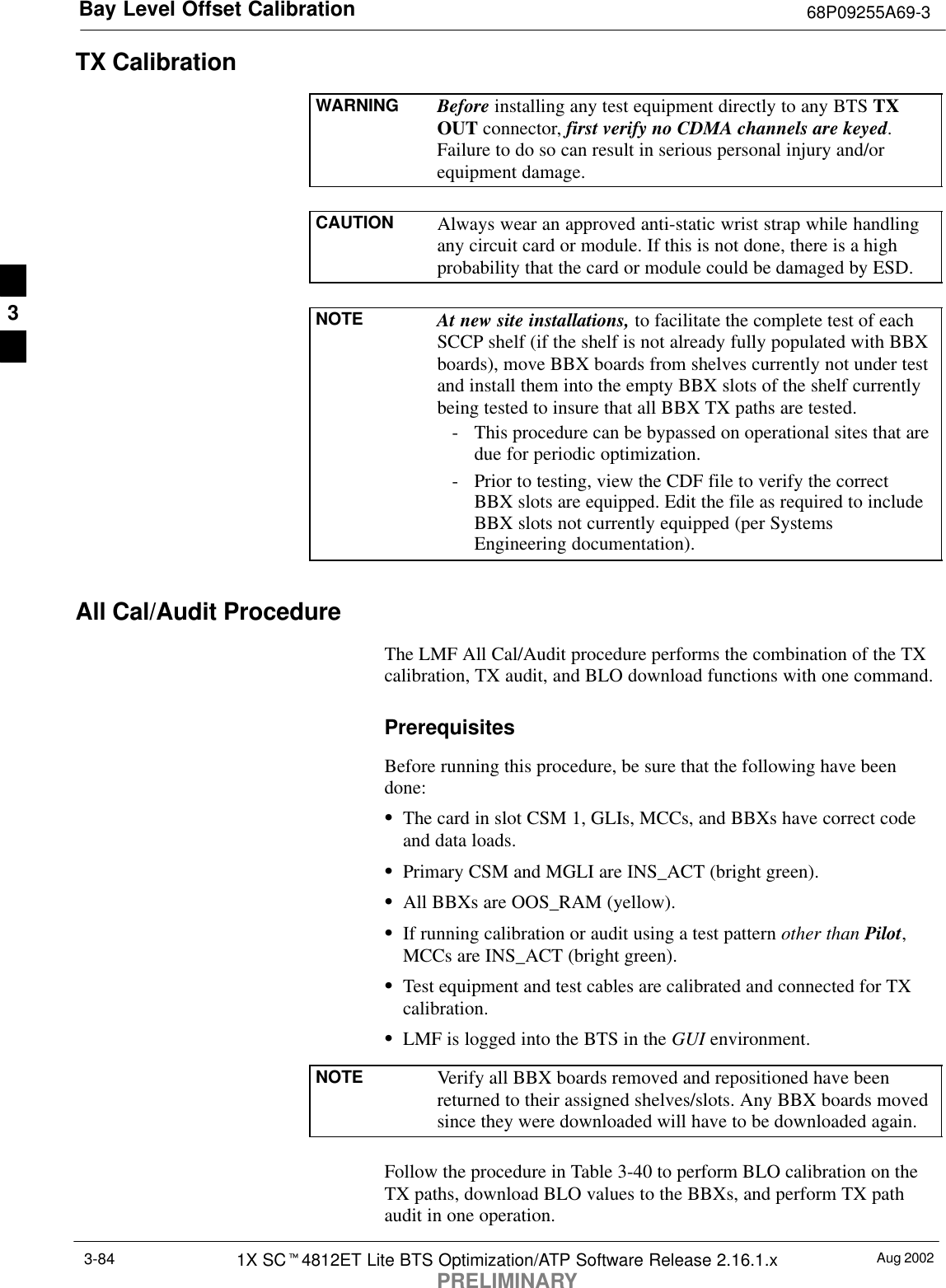 Bay Level Offset Calibration 68P09255A69-3Aug 20021X SCt4812ET Lite BTS Optimization/ATP Software Release 2.16.1.xPRELIMINARY3-84TX CalibrationWARNING Before installing any test equipment directly to any BTS TXOUT connector, first verify no CDMA channels are keyed.Failure to do so can result in serious personal injury and/orequipment damage.CAUTION Always wear an approved anti-static wrist strap while handlingany circuit card or module. If this is not done, there is a highprobability that the card or module could be damaged by ESD.NOTE At new site installations, to facilitate the complete test of eachSCCP shelf (if the shelf is not already fully populated with BBXboards), move BBX boards from shelves currently not under testand install them into the empty BBX slots of the shelf currentlybeing tested to insure that all BBX TX paths are tested.- This procedure can be bypassed on operational sites that aredue for periodic optimization.- Prior to testing, view the CDF file to verify the correctBBX slots are equipped. Edit the file as required to includeBBX slots not currently equipped (per SystemsEngineering documentation).All Cal/Audit ProcedureThe LMF All Cal/Audit procedure performs the combination of the TXcalibration, TX audit, and BLO download functions with one command.PrerequisitesBefore running this procedure, be sure that the following have beendone:SThe card in slot CSM 1, GLIs, MCCs, and BBXs have correct codeand data loads.SPrimary CSM and MGLI are INS_ACT (bright green).SAll BBXs are OOS_RAM (yellow).SIf running calibration or audit using a test pattern other than Pilot,MCCs are INS_ACT (bright green).STest equipment and test cables are calibrated and connected for TXcalibration.SLMF is logged into the BTS in the GUI environment.NOTE Verify all BBX boards removed and repositioned have beenreturned to their assigned shelves/slots. Any BBX boards movedsince they were downloaded will have to be downloaded again.Follow the procedure in Table 3-40 to perform BLO calibration on theTX paths, download BLO values to the BBXs, and perform TX pathaudit in one operation.3