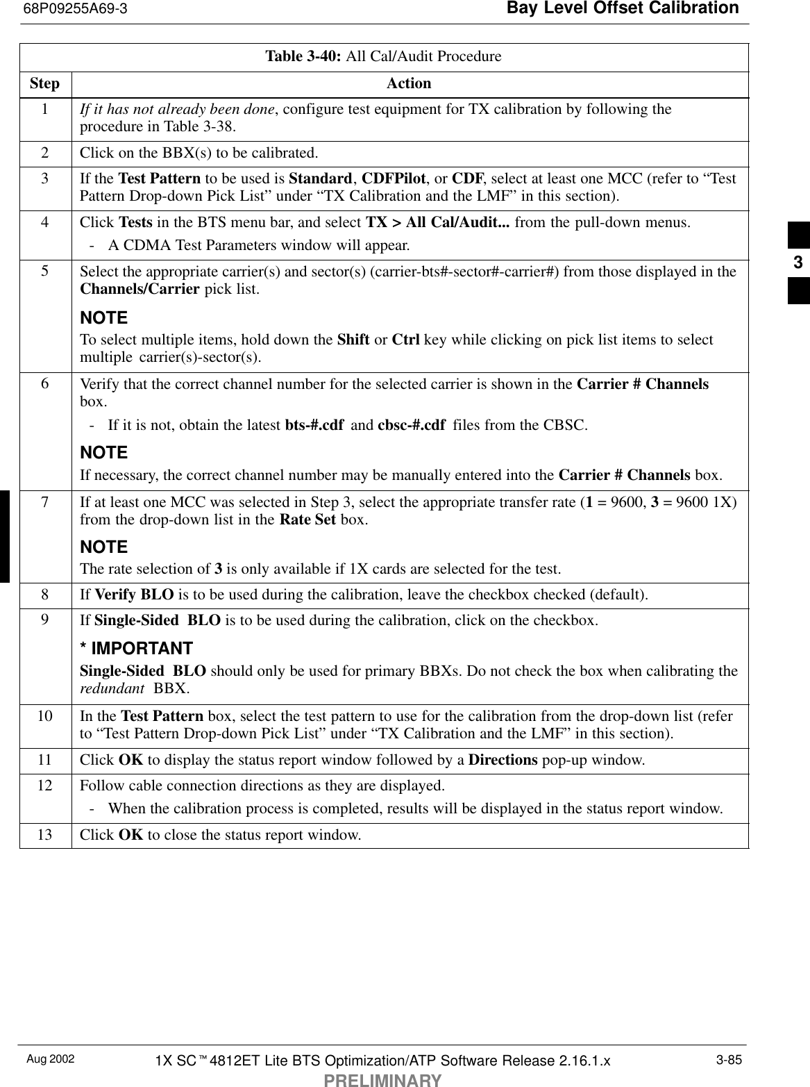 Bay Level Offset Calibration68P09255A69-3Aug 2002 1X SCt4812ET Lite BTS Optimization/ATP Software Release 2.16.1.xPRELIMINARY3-85Table 3-40: All Cal/Audit ProcedureStep Action1If it has not already been done, configure test equipment for TX calibration by following theprocedure in Table 3-38.2Click on the BBX(s) to be calibrated.3If the Test Pattern to be used is Standard, CDFPilot, or CDF, select at least one MCC (refer to “TestPattern Drop-down Pick List” under “TX Calibration and the LMF” in this section).4 Click Tests in the BTS menu bar, and select TX &gt; All Cal/Audit... from the pull-down menus.- A CDMA Test Parameters window will appear.5Select the appropriate carrier(s) and sector(s) (carrier-bts#-sector#-carrier#) from those displayed in theChannels/Carrier pick list.NOTETo select multiple items, hold down the Shift or Ctrl key while clicking on pick list items to selectmultiple carrier(s)-sector(s).6Verify that the correct channel number for the selected carrier is shown in the Carrier # Channelsbox.- If it is not, obtain the latest bts-#.cdf  and cbsc-#.cdf  files from the CBSC.NOTEIf necessary, the correct channel number may be manually entered into the Carrier # Channels box.7If at least one MCC was selected in Step 3, select the appropriate transfer rate (1 = 9600, 3 = 9600 1X)from the drop-down list in the Rate Set box.NOTEThe rate selection of 3 is only available if 1X cards are selected for the test.8 If Verify BLO is to be used during the calibration, leave the checkbox checked (default).9If Single-Sided BLO is to be used during the calibration, click on the checkbox.* IMPORTANTSingle-Sided  BLO should only be used for primary BBXs. Do not check the box when calibrating theredundant  BBX.10 In the Test Pattern box, select the test pattern to use for the calibration from the drop-down list (referto “Test Pattern Drop-down Pick List” under “TX Calibration and the LMF” in this section).11 Click OK to display the status report window followed by a Directions pop-up window.12 Follow cable connection directions as they are displayed.- When the calibration process is completed, results will be displayed in the status report window.13 Click OK to close the status report window. 3