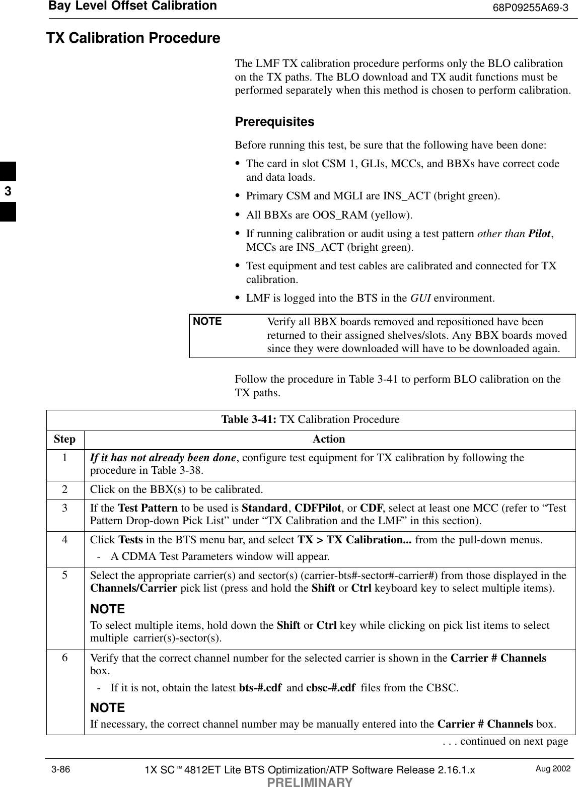 Bay Level Offset Calibration 68P09255A69-3Aug 20021X SCt4812ET Lite BTS Optimization/ATP Software Release 2.16.1.xPRELIMINARY3-86TX Calibration ProcedureThe LMF TX calibration procedure performs only the BLO calibrationon the TX paths. The BLO download and TX audit functions must beperformed separately when this method is chosen to perform calibration.PrerequisitesBefore running this test, be sure that the following have been done:SThe card in slot CSM 1, GLIs, MCCs, and BBXs have correct codeand data loads.SPrimary CSM and MGLI are INS_ACT (bright green).SAll BBXs are OOS_RAM (yellow).SIf running calibration or audit using a test pattern other than Pilot,MCCs are INS_ACT (bright green).STest equipment and test cables are calibrated and connected for TXcalibration.SLMF is logged into the BTS in the GUI environment.NOTE Verify all BBX boards removed and repositioned have beenreturned to their assigned shelves/slots. Any BBX boards movedsince they were downloaded will have to be downloaded again.Follow the procedure in Table 3-41 to perform BLO calibration on theTX paths.Table 3-41: TX Calibration ProcedureStep Action1If it has not already been done, configure test equipment for TX calibration by following theprocedure in Table 3-38.2Click on the BBX(s) to be calibrated.3If the Test Pattern to be used is Standard, CDFPilot, or CDF, select at least one MCC (refer to “TestPattern Drop-down Pick List” under “TX Calibration and the LMF” in this section).4 Click Tests in the BTS menu bar, and select TX &gt; TX Calibration... from the pull-down menus.- A CDMA Test Parameters window will appear.5Select the appropriate carrier(s) and sector(s) (carrier-bts#-sector#-carrier#) from those displayed in theChannels/Carrier pick list (press and hold the Shift or Ctrl keyboard key to select multiple items).NOTETo select multiple items, hold down the Shift or Ctrl key while clicking on pick list items to selectmultiple carrier(s)-sector(s).6Verify that the correct channel number for the selected carrier is shown in the Carrier # Channelsbox.- If it is not, obtain the latest bts-#.cdf  and cbsc-#.cdf  files from the CBSC.NOTEIf necessary, the correct channel number may be manually entered into the Carrier # Channels box.. . . continued on next page3