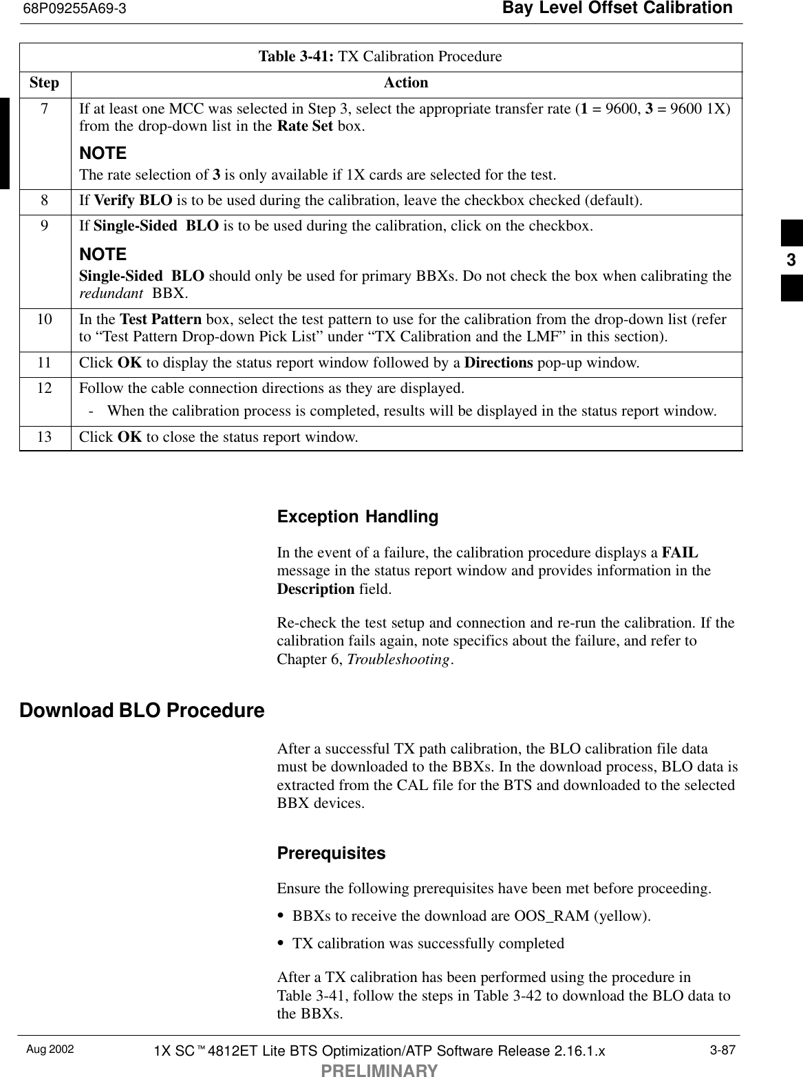 Bay Level Offset Calibration68P09255A69-3Aug 2002 1X SCt4812ET Lite BTS Optimization/ATP Software Release 2.16.1.xPRELIMINARY3-87Table 3-41: TX Calibration ProcedureStep Action7If at least one MCC was selected in Step 3, select the appropriate transfer rate (1 = 9600, 3 = 9600 1X)from the drop-down list in the Rate Set box.NOTEThe rate selection of 3 is only available if 1X cards are selected for the test.8 If Verify BLO is to be used during the calibration, leave the checkbox checked (default).9If Single-Sided BLO is to be used during the calibration, click on the checkbox.NOTESingle-Sided BLO should only be used for primary BBXs. Do not check the box when calibrating theredundant  BBX.10 In the Test Pattern box, select the test pattern to use for the calibration from the drop-down list (referto “Test Pattern Drop-down Pick List” under “TX Calibration and the LMF” in this section).11 Click OK to display the status report window followed by a Directions pop-up window.12 Follow the cable connection directions as they are displayed.- When the calibration process is completed, results will be displayed in the status report window.13 Click OK to close the status report window. Exception HandlingIn the event of a failure, the calibration procedure displays a FAILmessage in the status report window and provides information in theDescription field.Re-check the test setup and connection and re-run the calibration. If thecalibration fails again, note specifics about the failure, and refer toChapter 6, Troubleshooting.Download BLO ProcedureAfter a successful TX path calibration, the BLO calibration file datamust be downloaded to the BBXs. In the download process, BLO data isextracted from the CAL file for the BTS and downloaded to the selectedBBX devices.PrerequisitesEnsure the following prerequisites have been met before proceeding.SBBXs to receive the download are OOS_RAM (yellow).STX calibration was successfully completedAfter a TX calibration has been performed using the procedure inTable 3-41, follow the steps in Table 3-42 to download the BLO data tothe BBXs.3