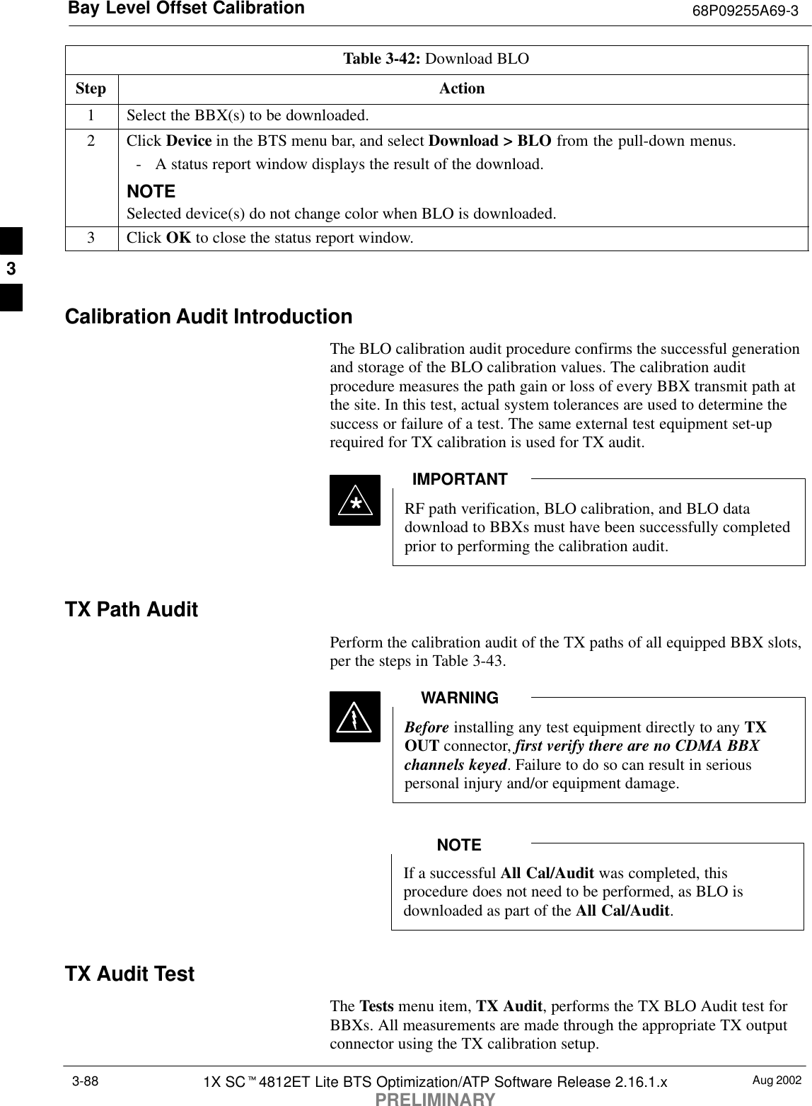 Bay Level Offset Calibration 68P09255A69-3Aug 20021X SCt4812ET Lite BTS Optimization/ATP Software Release 2.16.1.xPRELIMINARY3-88Table 3-42: Download BLOStep Action1Select the BBX(s) to be downloaded.2 Click Device in the BTS menu bar, and select Download &gt; BLO from the pull-down menus.- A status report window displays the result of the download.NOTESelected device(s) do not change color when BLO is downloaded.3 Click OK to close the status report window. Calibration Audit IntroductionThe BLO calibration audit procedure confirms the successful generationand storage of the BLO calibration values. The calibration auditprocedure measures the path gain or loss of every BBX transmit path atthe site. In this test, actual system tolerances are used to determine thesuccess or failure of a test. The same external test equipment set-uprequired for TX calibration is used for TX audit.*RF path verification, BLO calibration, and BLO datadownload to BBXs must have been successfully completedprior to performing the calibration audit.IMPORTANTTX Path AuditPerform the calibration audit of the TX paths of all equipped BBX slots,per the steps in Table 3-43.Before installing any test equipment directly to any TXOUT connector, first verify there are no CDMA BBXchannels keyed. Failure to do so can result in seriouspersonal injury and/or equipment damage.WARNINGIf a successful All Cal/Audit was completed, thisprocedure does not need to be performed, as BLO isdownloaded as part of the All Cal/Audit.NOTETX Audit TestThe Tests menu item, TX Audit, performs the TX BLO Audit test forBBXs. All measurements are made through the appropriate TX outputconnector using the TX calibration setup.3