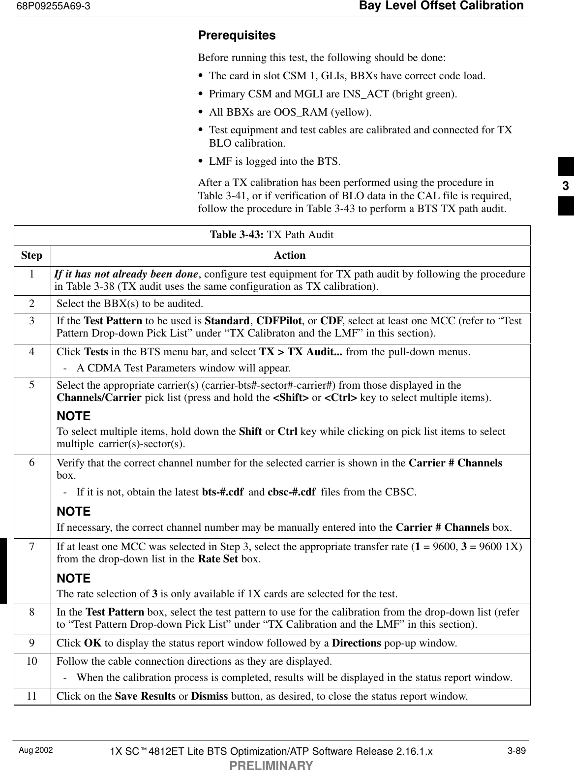 Bay Level Offset Calibration68P09255A69-3Aug 2002 1X SCt4812ET Lite BTS Optimization/ATP Software Release 2.16.1.xPRELIMINARY3-89PrerequisitesBefore running this test, the following should be done:SThe card in slot CSM 1, GLIs, BBXs have correct code load.SPrimary CSM and MGLI are INS_ACT (bright green).SAll BBXs are OOS_RAM (yellow).STest equipment and test cables are calibrated and connected for TXBLO calibration.SLMF is logged into the BTS.After a TX calibration has been performed using the procedure inTable 3-41, or if verification of BLO data in the CAL file is required,follow the procedure in Table 3-43 to perform a BTS TX path audit.Table 3-43: TX Path AuditStep Action1If it has not already been done, configure test equipment for TX path audit by following the procedurein Table 3-38 (TX audit uses the same configuration as TX calibration).2Select the BBX(s) to be audited.3If the Test Pattern to be used is Standard, CDFPilot, or CDF, select at least one MCC (refer to “TestPattern Drop-down Pick List” under “TX Calibraton and the LMF” in this section).4 Click Tests in the BTS menu bar, and select TX &gt; TX Audit... from the pull-down menus.- A CDMA Test Parameters window will appear.5Select the appropriate carrier(s) (carrier-bts#-sector#-carrier#) from those displayed in theChannels/Carrier pick list (press and hold the &lt;Shift&gt; or &lt;Ctrl&gt; key to select multiple items).NOTETo select multiple items, hold down the Shift or Ctrl key while clicking on pick list items to selectmultiple carrier(s)-sector(s).6Verify that the correct channel number for the selected carrier is shown in the Carrier # Channelsbox.- If it is not, obtain the latest bts-#.cdf  and cbsc-#.cdf  files from the CBSC.NOTEIf necessary, the correct channel number may be manually entered into the Carrier # Channels box.7If at least one MCC was selected in Step 3, select the appropriate transfer rate (1 = 9600, 3 = 9600 1X)from the drop-down list in the Rate Set box.NOTEThe rate selection of 3 is only available if 1X cards are selected for the test.8In the Test Pattern box, select the test pattern to use for the calibration from the drop-down list (referto “Test Pattern Drop-down Pick List” under “TX Calibration and the LMF” in this section).9 Click OK to display the status report window followed by a Directions pop-up window.10 Follow the cable connection directions as they are displayed.- When the calibration process is completed, results will be displayed in the status report window.11 Click on the Save Results or Dismiss button, as desired, to close the status report window. 3