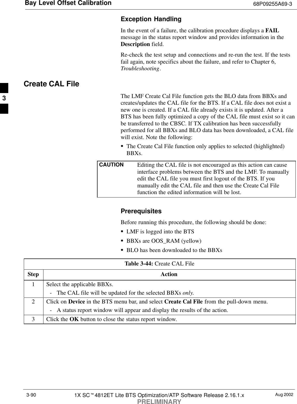 Bay Level Offset Calibration 68P09255A69-3Aug 20021X SCt4812ET Lite BTS Optimization/ATP Software Release 2.16.1.xPRELIMINARY3-90Exception HandlingIn the event of a failure, the calibration procedure displays a FAILmessage in the status report window and provides information in theDescription field.Re-check the test setup and connections and re-run the test. If the testsfail again, note specifics about the failure, and refer to Chapter 6,Troubleshooting.Create CAL FileThe LMF Create Cal File function gets the BLO data from BBXs andcreates/updates the CAL file for the BTS. If a CAL file does not exist anew one is created. If a CAL file already exists it is updated. After aBTS has been fully optimized a copy of the CAL file must exist so it canbe transferred to the CBSC. If TX calibration has been successfullyperformed for all BBXs and BLO data has been downloaded, a CAL filewill exist. Note the following:SThe Create Cal File function only applies to selected (highlighted)BBXs.CAUTION Editing the CAL file is not encouraged as this action can causeinterface problems between the BTS and the LMF. To manuallyedit the CAL file you must first logout of the BTS. If youmanually edit the CAL file and then use the Create Cal Filefunction the edited information will be lost.PrerequisitesBefore running this procedure, the following should be done:SLMF is logged into the BTSSBBXs are OOS_RAM (yellow)SBLO has been downloaded to the BBXsTable 3-44: Create CAL FileStep Action1Select the applicable BBXs.- The CAL file will be updated for the selected BBXs only.2Click on Device in the BTS menu bar, and select Create Cal File from the pull-down menu.- A status report window will appear and display the results of the action.3Click the OK button to close the status report window. 3