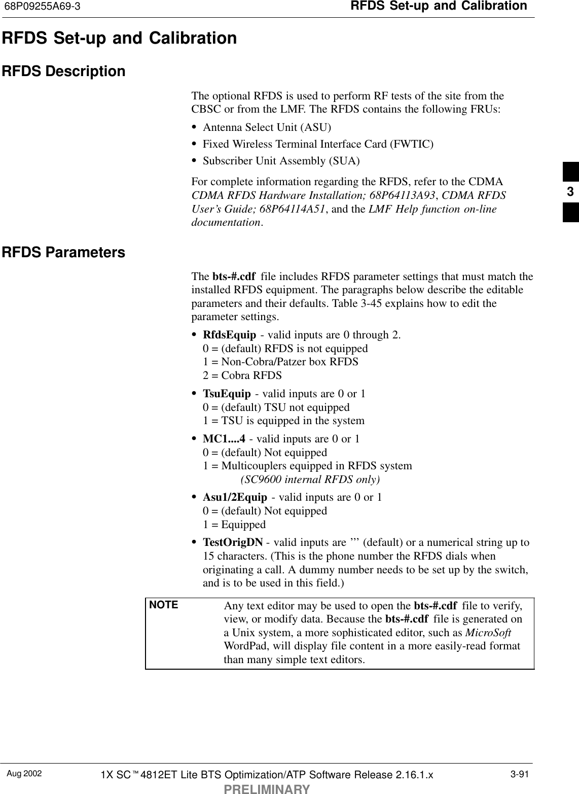 RFDS Set-up and Calibration68P09255A69-3Aug 2002 1X SCt4812ET Lite BTS Optimization/ATP Software Release 2.16.1.xPRELIMINARY3-91RFDS Set-up and CalibrationRFDS DescriptionThe optional RFDS is used to perform RF tests of the site from theCBSC or from the LMF. The RFDS contains the following FRUs:SAntenna Select Unit (ASU)SFixed Wireless Terminal Interface Card (FWTIC)SSubscriber Unit Assembly (SUA)For complete information regarding the RFDS, refer to the CDMACDMA RFDS Hardware Installation; 68P64113A93, CDMA RFDSUser’s Guide; 68P64114A51, and the LMF Help function on-linedocumentation.RFDS ParametersThe bts-#.cdf  file includes RFDS parameter settings that must match theinstalled RFDS equipment. The paragraphs below describe the editableparameters and their defaults. Table 3-45 explains how to edit theparameter settings.SRfdsEquip - valid inputs are 0 through 2.0 = (default) RFDS is not equipped1 = Non-Cobra/Patzer box RFDS2 = Cobra RFDSSTsuEquip - valid inputs are 0 or 10 = (default) TSU not equipped1 = TSU is equipped in the systemSMC1....4 - valid inputs are 0 or 10 = (default) Not equipped1 = Multicouplers equipped in RFDS system (SC9600 internal RFDS only)SAsu1/2Equip - valid inputs are 0 or 10 = (default) Not equipped1 = EquippedSTestOrigDN - valid inputs are ’’’ (default) or a numerical string up to15 characters. (This is the phone number the RFDS dials whenoriginating a call. A dummy number needs to be set up by the switch,and is to be used in this field.)NOTE Any text editor may be used to open the bts-#.cdf  file to verify,view, or modify data. Because the bts-#.cdf  file is generated ona Unix system, a more sophisticated editor, such as MicroSoftWordPad, will display file content in a more easily-read formatthan many simple text editors.3