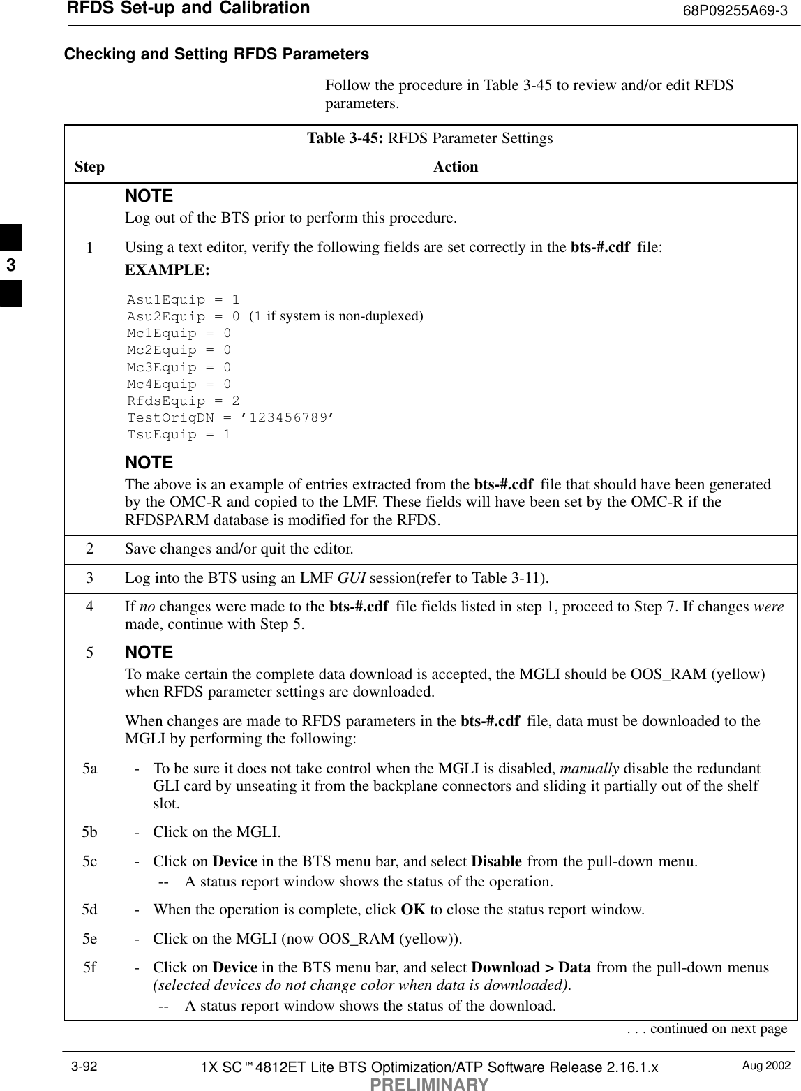 RFDS Set-up and Calibration 68P09255A69-3Aug 20021X SCt4812ET Lite BTS Optimization/ATP Software Release 2.16.1.xPRELIMINARY3-92Checking and Setting RFDS ParametersFollow the procedure in Table 3-45 to review and/or edit RFDSparameters.Table 3-45: RFDS Parameter SettingsStep ActionNOTELog out of the BTS prior to perform this procedure.1Using a text editor, verify the following fields are set correctly in the bts-#.cdf  file:EXAMPLE:Asu1Equip = 1Asu2Equip = 0 (1 if system is non-duplexed)Mc1Equip = 0Mc2Equip = 0Mc3Equip = 0Mc4Equip = 0RfdsEquip = 2TestOrigDN = ’123456789’TsuEquip = 1NOTEThe above is an example of entries extracted from the bts-#.cdf  file that should have been generatedby the OMC-R and copied to the LMF. These fields will have been set by the OMC-R if theRFDSPARM database is modified for the RFDS.2Save changes and/or quit the editor.3Log into the BTS using an LMF GUI session(refer to Table 3-11).4 If no changes were made to the bts-#.cdf  file fields listed in step 1, proceed to Step 7. If changes weremade, continue with Step 5.5NOTETo make certain the complete data download is accepted, the MGLI should be OOS_RAM (yellow)when RFDS parameter settings are downloaded.When changes are made to RFDS parameters in the bts-#.cdf  file, data must be downloaded to theMGLI by performing the following:5a - To be sure it does not take control when the MGLI is disabled, manually disable the redundantGLI card by unseating it from the backplane connectors and sliding it partially out of the shelfslot.5b - Click on the MGLI.5c - Click on Device in the BTS menu bar, and select Disable from the pull-down menu.-- A status report window shows the status of the operation.5d - When the operation is complete, click OK to close the status report window.5e - Click on the MGLI (now OOS_RAM (yellow)).5f - Click on Device in the BTS menu bar, and select Download &gt; Data from the pull-down menus(selected devices do not change color when data is downloaded).-- A status report window shows the status of the download.. . . continued on next page3