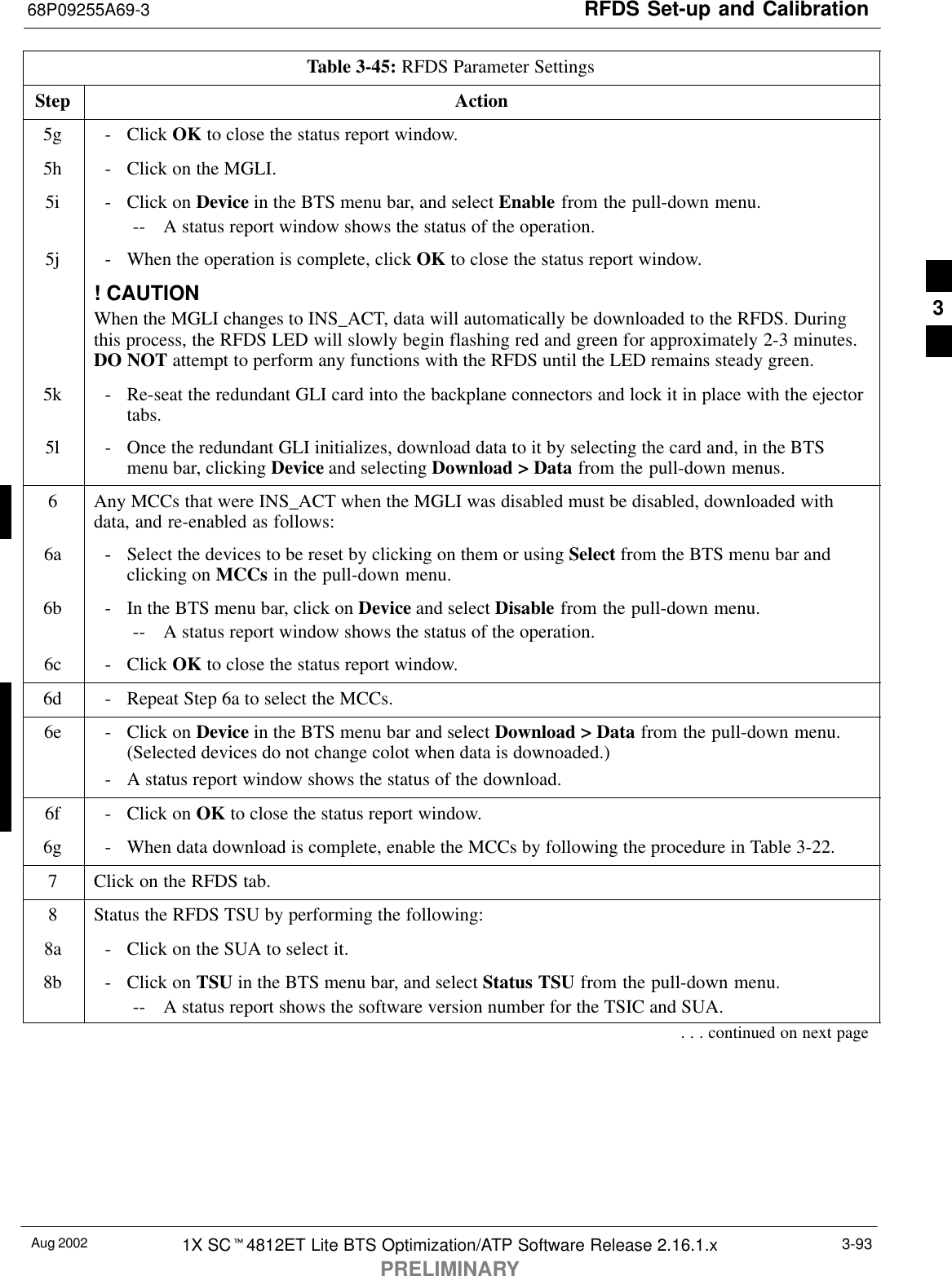 RFDS Set-up and Calibration68P09255A69-3Aug 2002 1X SCt4812ET Lite BTS Optimization/ATP Software Release 2.16.1.xPRELIMINARY3-93Table 3-45: RFDS Parameter SettingsStep Action5g - Click OK to close the status report window.5h - Click on the MGLI.5i - Click on Device in the BTS menu bar, and select Enable from the pull-down menu.-- A status report window shows the status of the operation.5j - When the operation is complete, click OK to close the status report window.! CAUTIONWhen the MGLI changes to INS_ACT, data will automatically be downloaded to the RFDS. Duringthis process, the RFDS LED will slowly begin flashing red and green for approximately 2-3 minutes.DO NOT attempt to perform any functions with the RFDS until the LED remains steady green.5k - Re-seat the redundant GLI card into the backplane connectors and lock it in place with the ejectortabs.5l - Once the redundant GLI initializes, download data to it by selecting the card and, in the BTSmenu bar, clicking Device and selecting Download &gt; Data from the pull-down menus.6Any MCCs that were INS_ACT when the MGLI was disabled must be disabled, downloaded withdata, and re-enabled as follows:6a - Select the devices to be reset by clicking on them or using Select from the BTS menu bar andclicking on MCCs in the pull-down menu.6b - In the BTS menu bar, click on Device and select Disable from the pull-down menu.-- A status report window shows the status of the operation.6c - Click OK to close the status report window.6d - Repeat Step 6a to select the MCCs.6e - Click on Device in the BTS menu bar and select Download &gt; Data from the pull-down menu.(Selected devices do not change colot when data is downoaded.)- A status report window shows the status of the download.6f - Click on OK to close the status report window.6g - When data download is complete, enable the MCCs by following the procedure in Table 3-22.7Click on the RFDS tab.8Status the RFDS TSU by performing the following:8a - Click on the SUA to select it.8b - Click on TSU in the BTS menu bar, and select Status TSU from the pull-down menu.-- A status report shows the software version number for the TSIC and SUA.. . . continued on next page3