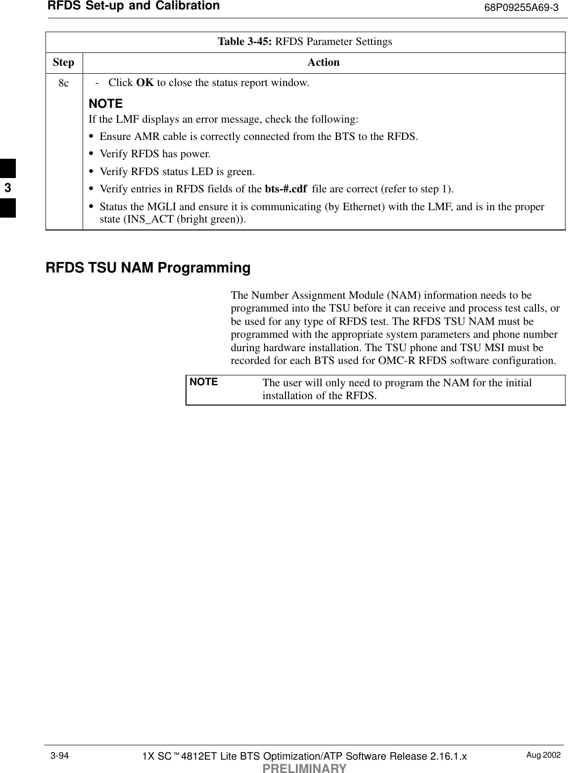 RFDS Set-up and Calibration 68P09255A69-3Aug 20021X SCt4812ET Lite BTS Optimization/ATP Software Release 2.16.1.xPRELIMINARY3-94Table 3-45: RFDS Parameter SettingsStep Action8c - Click OK to close the status report window.NOTEIf the LMF displays an error message, check the following:SEnsure AMR cable is correctly connected from the BTS to the RFDS.SVerify RFDS has power.SVerify RFDS status LED is green.SVerify entries in RFDS fields of the bts-#.cdf  file are correct (refer to step 1).SStatus the MGLI and ensure it is communicating (by Ethernet) with the LMF, and is in the properstate (INS_ACT (bright green)). RFDS TSU NAM ProgrammingThe Number Assignment Module (NAM) information needs to beprogrammed into the TSU before it can receive and process test calls, orbe used for any type of RFDS test. The RFDS TSU NAM must beprogrammed with the appropriate system parameters and phone numberduring hardware installation. The TSU phone and TSU MSI must berecorded for each BTS used for OMC-R RFDS software configuration.NOTE The user will only need to program the NAM for the initialinstallation of the RFDS.3