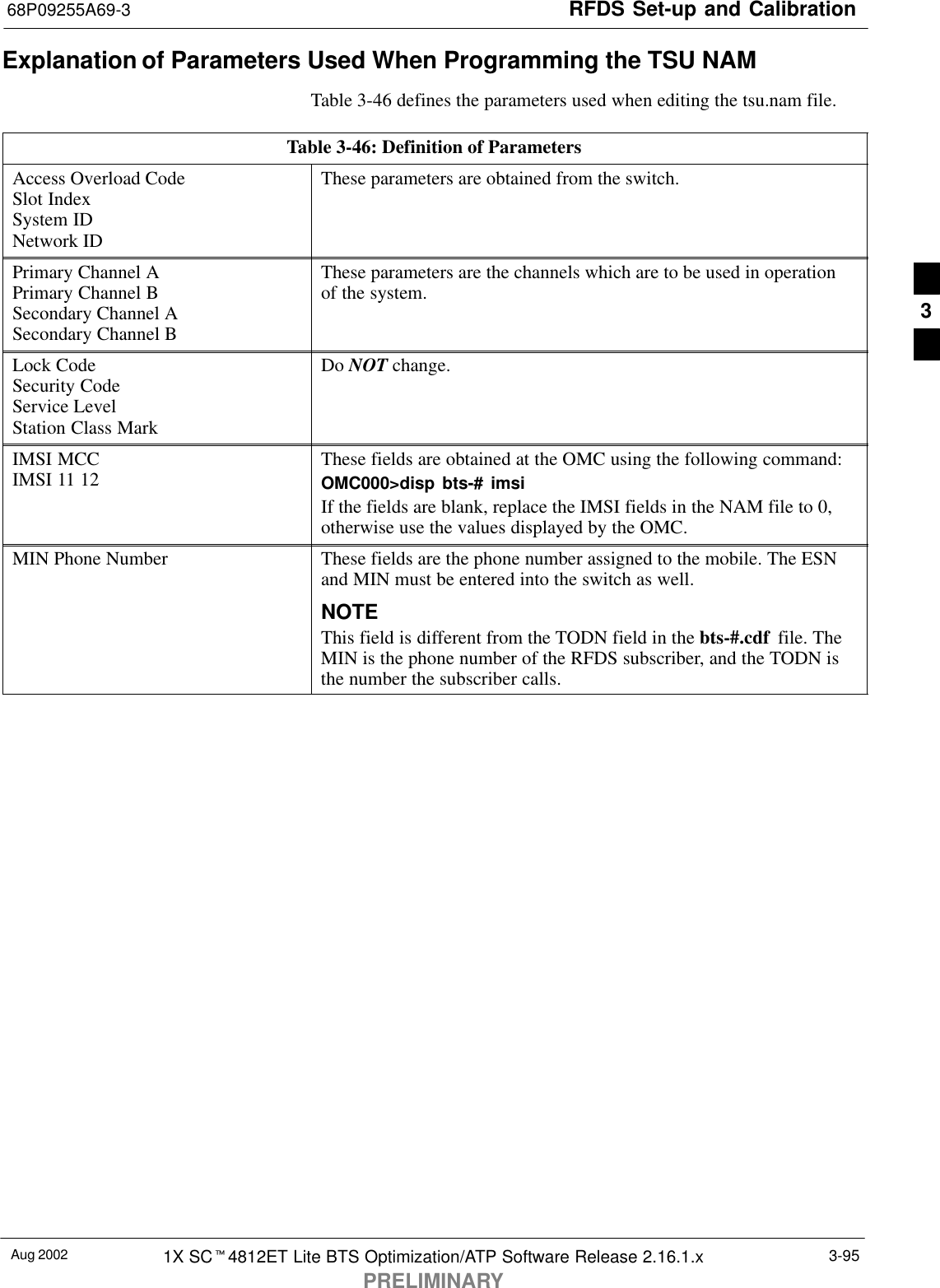 RFDS Set-up and Calibration68P09255A69-3Aug 2002 1X SCt4812ET Lite BTS Optimization/ATP Software Release 2.16.1.xPRELIMINARY3-95Explanation of Parameters Used When Programming the TSU NAMTable 3-46 defines the parameters used when editing the tsu.nam file.Table 3-46: Definition of ParametersAccess Overload CodeSlot IndexSystem IDNetwork IDThese parameters are obtained from the switch.Primary Channel APrimary Channel BSecondary Channel ASecondary Channel BThese parameters are the channels which are to be used in operationof the system.Lock CodeSecurity CodeService LevelStation Class MarkDo NOT change.IMSI MCCIMSI 11 12 These fields are obtained at the OMC using the following command:OMC000&gt;disp bts-# imsiIf the fields are blank, replace the IMSI fields in the NAM file to 0,otherwise use the values displayed by the OMC.MIN Phone Number These fields are the phone number assigned to the mobile. The ESNand MIN must be entered into the switch as well.NOTEThis field is different from the TODN field in the bts-#.cdf  file. TheMIN is the phone number of the RFDS subscriber, and the TODN isthe number the subscriber calls.3