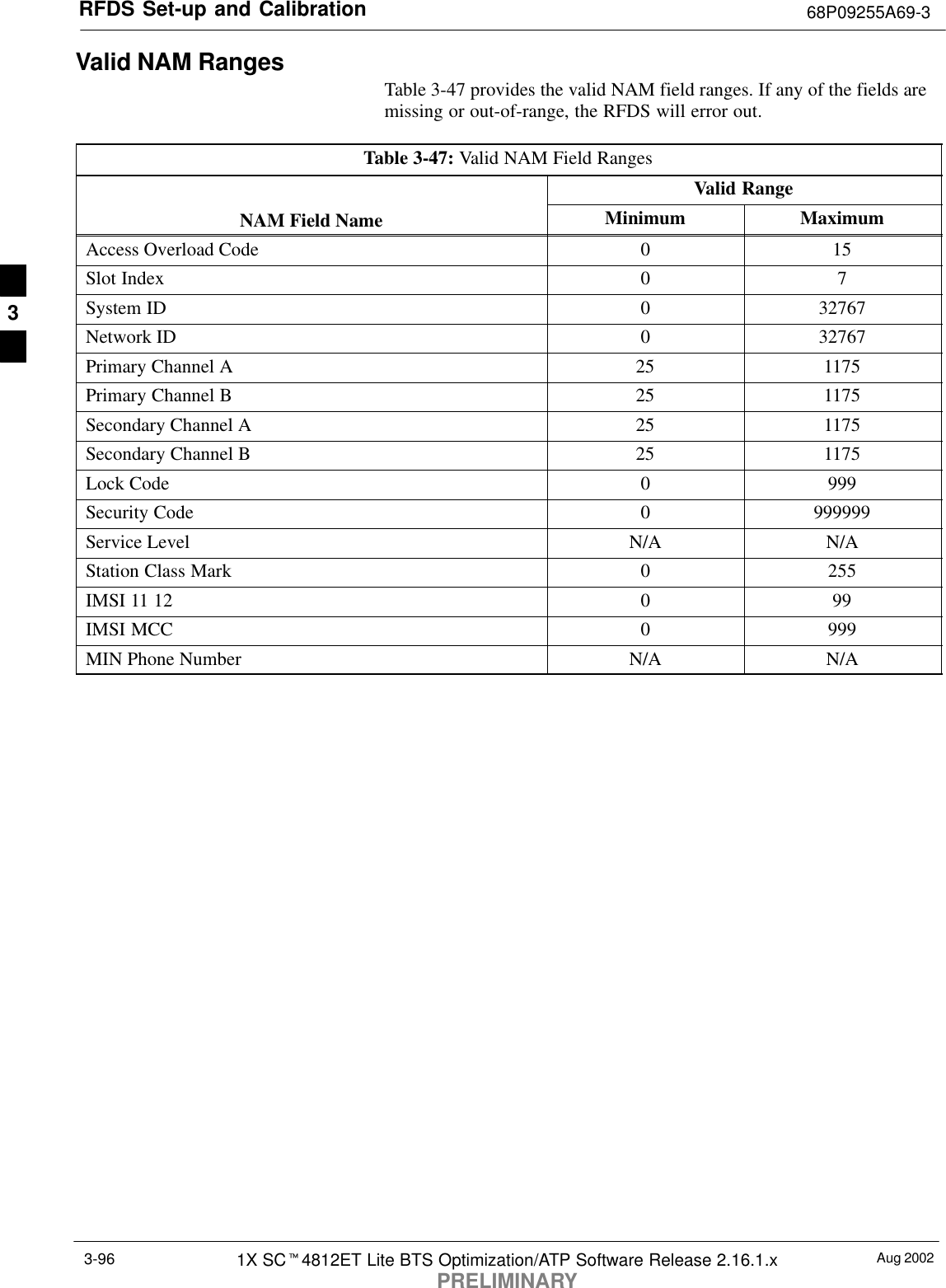 RFDS Set-up and Calibration 68P09255A69-3Aug 20021X SCt4812ET Lite BTS Optimization/ATP Software Release 2.16.1.xPRELIMINARY3-96Valid NAM RangesTable 3-47 provides the valid NAM field ranges. If any of the fields aremissing or out-of-range, the RFDS will error out.Table 3-47: Valid NAM Field RangesValid RangeNAM Field Name Minimum MaximumAccess Overload Code 0 15Slot Index 0 7System ID 0 32767Network ID 0 32767Primary Channel A 25 1175Primary Channel B 25 1175Secondary Channel A 25 1175Secondary Channel B 25 1175Lock Code 0 999Security Code 0 999999Service Level N/A N/AStation Class Mark 0 255IMSI 11 12 0 99IMSI MCC 0 999MIN Phone Number N/A N/A3