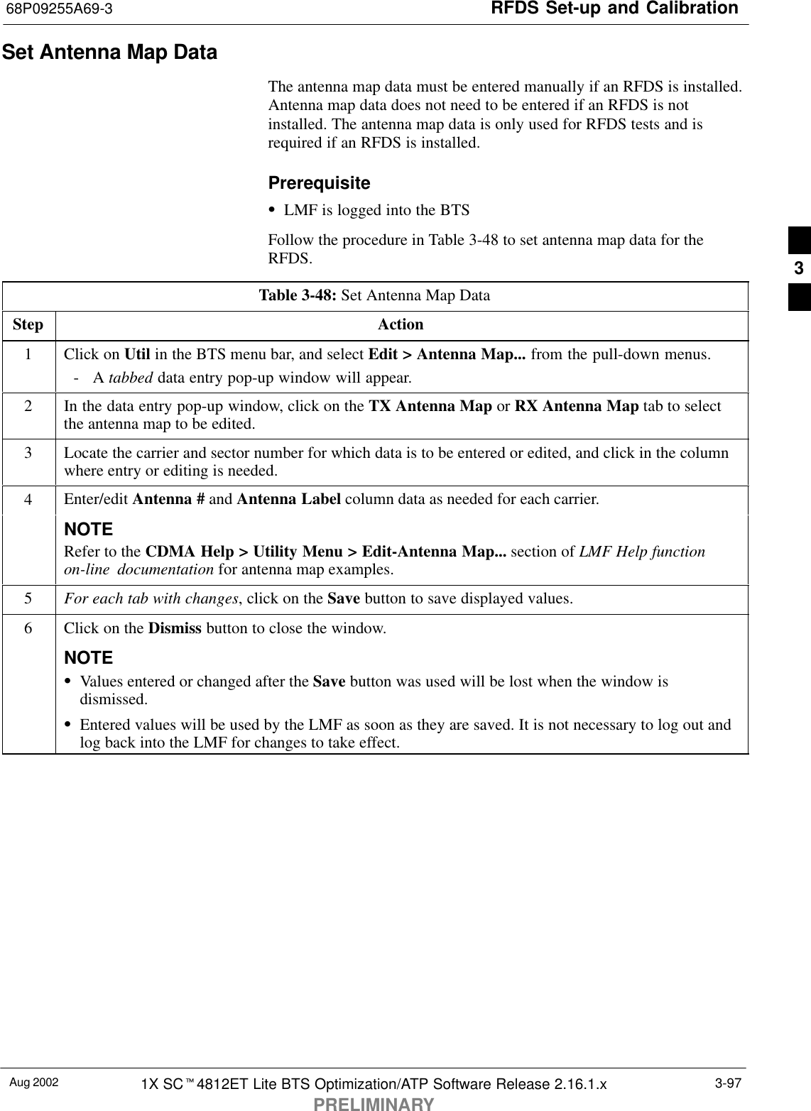 RFDS Set-up and Calibration68P09255A69-3Aug 2002 1X SCt4812ET Lite BTS Optimization/ATP Software Release 2.16.1.xPRELIMINARY3-97Set Antenna Map DataThe antenna map data must be entered manually if an RFDS is installed.Antenna map data does not need to be entered if an RFDS is notinstalled. The antenna map data is only used for RFDS tests and isrequired if an RFDS is installed.PrerequisiteSLMF is logged into the BTSFollow the procedure in Table 3-48 to set antenna map data for theRFDS.Table 3-48: Set Antenna Map DataStep Action1Click on Util in the BTS menu bar, and select Edit &gt; Antenna Map... from the pull-down menus.-A tabbed data entry pop-up window will appear.2In the data entry pop-up window, click on the TX Antenna Map or RX Antenna Map tab to selectthe antenna map to be edited.3Locate the carrier and sector number for which data is to be entered or edited, and click in the columnwhere entry or editing is needed.4Enter/edit Antenna # and Antenna Label column data as needed for each carrier.NOTERefer to the CDMA Help &gt; Utility Menu &gt; Edit-Antenna Map... section of LMF Help functionon-line documentation for antenna map examples.5For each tab with changes, click on the Save button to save displayed values.6Click on the Dismiss button to close the window.NOTESValues entered or changed after the Save button was used will be lost when the window isdismissed.SEntered values will be used by the LMF as soon as they are saved. It is not necessary to log out andlog back into the LMF for changes to take effect. 3