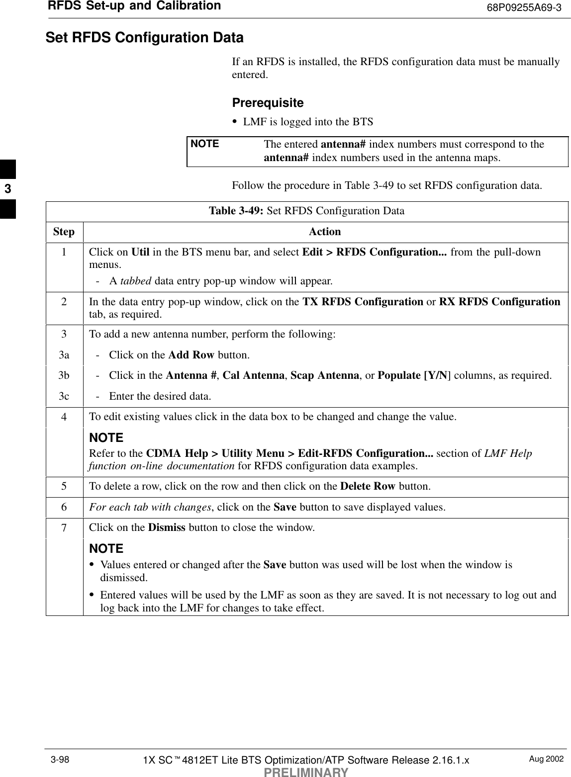 RFDS Set-up and Calibration 68P09255A69-3Aug 20021X SCt4812ET Lite BTS Optimization/ATP Software Release 2.16.1.xPRELIMINARY3-98Set RFDS Configuration DataIf an RFDS is installed, the RFDS configuration data must be manuallyentered.PrerequisiteSLMF is logged into the BTSNOTE The entered antenna# index numbers must correspond to theantenna# index numbers used in the antenna maps.Follow the procedure in Table 3-49 to set RFDS configuration data.Table 3-49: Set RFDS Configuration DataStep Action1Click on Util in the BTS menu bar, and select Edit &gt; RFDS Configuration... from the pull-downmenus.-A tabbed data entry pop-up window will appear.2In the data entry pop-up window, click on the TX RFDS Configuration or RX RFDS Configurationtab, as required.3To add a new antenna number, perform the following:3a - Click on the Add Row button.3b - Click in the Antenna #, Cal Antenna, Scap Antenna, or Populate [Y/N] columns, as required.3c - Enter the desired data.4To edit existing values click in the data box to be changed and change the value.NOTERefer to the CDMA Help &gt; Utility Menu &gt; Edit-RFDS Configuration... section of LMF Helpfunction on-line documentation for RFDS configuration data examples.5To delete a row, click on the row and then click on the Delete Row button.6For each tab with changes, click on the Save button to save displayed values.7Click on the Dismiss button to close the window.NOTESValues entered or changed after the Save button was used will be lost when the window isdismissed.SEntered values will be used by the LMF as soon as they are saved. It is not necessary to log out andlog back into the LMF for changes to take effect. 3