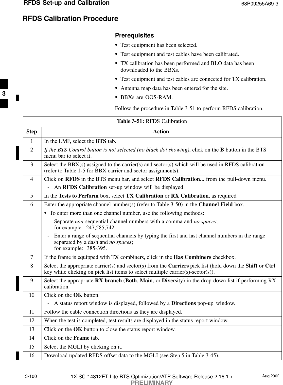RFDS Set-up and Calibration 68P09255A69-3Aug 20021X SCt4812ET Lite BTS Optimization/ATP Software Release 2.16.1.xPRELIMINARY3-100RFDS Calibration ProcedurePrerequisitesSTest equipment has been selected.STest equipment and test cables have been calibrated.STX calibration has been performed and BLO data has beendownloaded to the BBXs.STest equipment and test cables are connected for TX calibration.SAntenna map data has been entered for the site.SBBXs are OOS-RAM.Follow the procedure in Table 3-51 to perform RFDS calibration.Table 3-51: RFDS CalibrationStep Action1In the LMF, select the BTS tab.2If the BTS Control button is not selected (no black dot showing), click on the B button in the BTSmenu bar to select it.3Select the BBX(s) assigned to the carrier(s) and sector(s) which will be used in RFDS calibration(refer to Table 1-5 for BBX carrier and sector assignments).4Click on RFDS in the BTS menu bar, and select RFDS Calibration... from the pull-down menu.- An RFDS Calibration set-up window will be displayed.5In the Tests to Perform box, select TX Calibration or RX Calibration, as required6Enter the appropriate channel number(s) (refer to Table 3-50) in the Channel Field box.STo enter more than one channel number, use the following methods:- Separate non-sequential channel numbers with a comma and no spaces; for example:  247,585,742.- Enter a range of sequential channels by typing the first and last channel numbers in the rangeseparated by a dash and no spaces; for example:  385-395.7If the frame is equipped with TX combiners, click in the Has Combiners checkbox.8Select the appropriate carrier(s) and sector(s) from the Carriers pick list (hold down the Shift or Ctrlkey while clicking on pick list items to select multiple carrier(s)-sector(s)).9Select the appropriate RX branch (Both, Main, or Diversity) in the drop-down list if performing RXcalibration.10 Click on the OK button.- A status report window is displayed, followed by a Directions pop-up window.11 Follow the cable connection directions as they are displayed.12 When the test is completed, test results are displayed in the status report window.13 Click on the OK button to close the status report window.14 Click on the Frame tab.15 Select the MGLI by clicking on it.16 Download updated RFDS offset data to the MGLI (see Step 5 in Table 3-45). 3