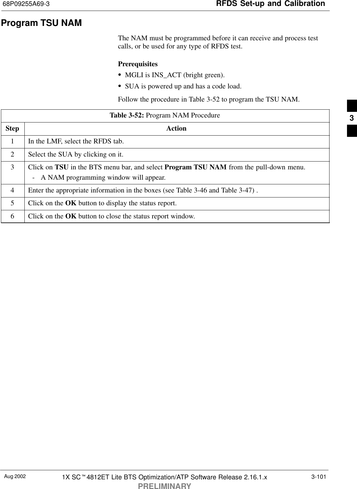 RFDS Set-up and Calibration68P09255A69-3Aug 2002 1X SCt4812ET Lite BTS Optimization/ATP Software Release 2.16.1.xPRELIMINARY3-101Program TSU NAMThe NAM must be programmed before it can receive and process testcalls, or be used for any type of RFDS test.PrerequisitesSMGLI is INS_ACT (bright green).SSUA is powered up and has a code load.Follow the procedure in Table 3-52 to program the TSU NAM.Table 3-52: Program NAM ProcedureStep Action1In the LMF, select the RFDS tab.2Select the SUA by clicking on it.3Click on TSU in the BTS menu bar, and select Program TSU NAM from the pull-down menu.- A NAM programming window will appear.4Enter the appropriate information in the boxes (see Table 3-46 and Table 3-47) .5Click on the OK button to display the status report.6Click on the OK button to close the status report window. 3