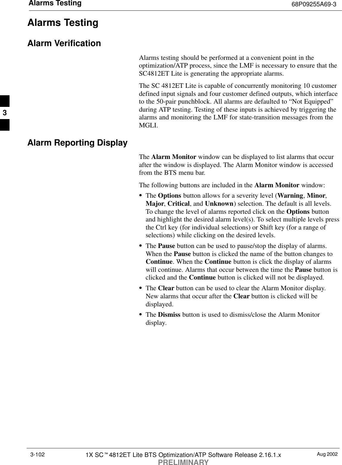 Alarms Testing 68P09255A69-3Aug 20021X SCt4812ET Lite BTS Optimization/ATP Software Release 2.16.1.xPRELIMINARY3-102Alarms TestingAlarm VerificationAlarms testing should be performed at a convenient point in theoptimization/ATP process, since the LMF is necessary to ensure that theSC4812ET Lite is generating the appropriate alarms.The SC 4812ET Lite is capable of concurrently monitoring 10 customerdefined input signals and four customer defined outputs, which interfaceto the 50-pair punchblock. All alarms are defaulted to “Not Equipped”during ATP testing. Testing of these inputs is achieved by triggering thealarms and monitoring the LMF for state-transition messages from theMGLI.Alarm Reporting DisplayThe Alarm Monitor window can be displayed to list alarms that occurafter the window is displayed. The Alarm Monitor window is accessedfrom the BTS menu bar.The following buttons are included in the Alarm Monitor window:SThe Options button allows for a severity level (Warning, Minor,Major, Critical, and Unknown) selection. The default is all levels.To change the level of alarms reported click on the Options buttonand highlight the desired alarm level(s). To select multiple levels pressthe Ctrl key (for individual selections) or Shift key (for a range ofselections) while clicking on the desired levels.SThe Pause button can be used to pause/stop the display of alarms.When the Pause button is clicked the name of the button changes toContinue. When the Continue button is click the display of alarmswill continue. Alarms that occur between the time the Pause button isclicked and the Continue button is clicked will not be displayed.SThe Clear button can be used to clear the Alarm Monitor display.New alarms that occur after the Clear button is clicked will bedisplayed.SThe Dismiss button is used to dismiss/close the Alarm Monitordisplay.3