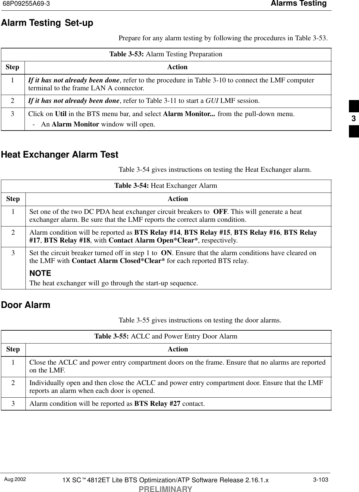 Alarms Testing68P09255A69-3Aug 2002 1X SCt4812ET Lite BTS Optimization/ATP Software Release 2.16.1.xPRELIMINARY3-103Alarm Testing Set-upPrepare for any alarm testing by following the procedures in Table 3-53.Table 3-53: Alarm Testing PreparationStep Action1If it has not already been done, refer to the procedure in Table 3-10 to connect the LMF computerterminal to the frame LAN A connector.2If it has not already been done, refer to Table 3-11 to start a GUI LMF session.3Click on Util in the BTS menu bar, and select Alarm Monitor... from the pull-down menu.- An Alarm Monitor window will open. Heat Exchanger Alarm TestTable 3-54 gives instructions on testing the Heat Exchanger alarm.Table 3-54: Heat Exchanger AlarmStep Action1Set one of the two DC PDA heat exchanger circuit breakers to  OFF. This will generate a heatexchanger alarm. Be sure that the LMF reports the correct alarm condition.2Alarm condition will be reported as BTS Relay #14, BTS Relay #15, BTS Relay #16, BTS Relay#17, BTS Relay #18, with Contact Alarm Open*Clear*, respectively.3Set the circuit breaker turned off in step 1 to  ON. Ensure that the alarm conditions have cleared onthe LMF with Contact Alarm Closed*Clear* for each reported BTS relay.NOTEThe heat exchanger will go through the start-up sequence.Door AlarmTable 3-55 gives instructions on testing the door alarms.Table 3-55: ACLC and Power Entry Door AlarmStep Action1Close the ACLC and power entry compartment doors on the frame. Ensure that no alarms are reportedon the LMF.2Individually open and then close the ACLC and power entry compartment door. Ensure that the LMFreports an alarm when each door is opened.3Alarm condition will be reported as BTS Relay #27 contact.3