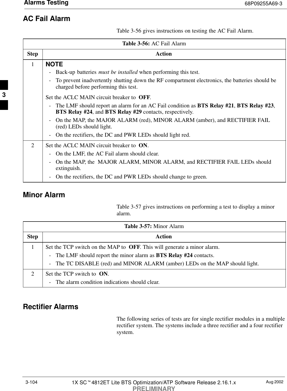 Alarms Testing 68P09255A69-3Aug 20021X SCt4812ET Lite BTS Optimization/ATP Software Release 2.16.1.xPRELIMINARY3-104AC Fail AlarmTable 3-56 gives instructions on testing the AC Fail Alarm.Table 3-56: AC Fail AlarmStep Action1NOTE- Back-up batteries must be installed when performing this test.- To prevent inadvertently shutting down the RF compartment electronics, the batteries should becharged before performing this test.Set the ACLC MAIN circuit breaker to  OFF.- The LMF should report an alarm for an AC Fail condition as BTS Relay #21, BTS Relay #23,BTS Relay #24, and BTS Relay #29 contacts, respectively.- On the MAP, the MAJOR ALARM (red), MINOR ALARM (amber), and RECTIFIER FAIL(red) LEDs should light.- On the rectifiers, the DC and PWR LEDs should light red.2Set the ACLC MAIN circuit breaker to  ON.- On the LMF, the AC Fail alarm should clear.- On the MAP, the  MAJOR ALARM, MINOR ALARM, and RECTIFIER FAIL LEDs shouldextinguish.- On the rectifiers, the DC and PWR LEDs should change to green.Minor AlarmTable 3-57 gives instructions on performing a test to display a minoralarm.Table 3-57: Minor AlarmStep Action1Set the TCP switch on the MAP to  OFF. This will generate a minor alarm.- The LMF should report the minor alarm as BTS Relay #24 contacts.- The TC DISABLE (red) and MINOR ALARM (amber) LEDs on the MAP should light.2Set the TCP switch to  ON.- The alarm condition indications should clear. Rectifier AlarmsThe following series of tests are for single rectifier modules in a multiplerectifier system. The systems include a three rectifier and a four rectifiersystem.3