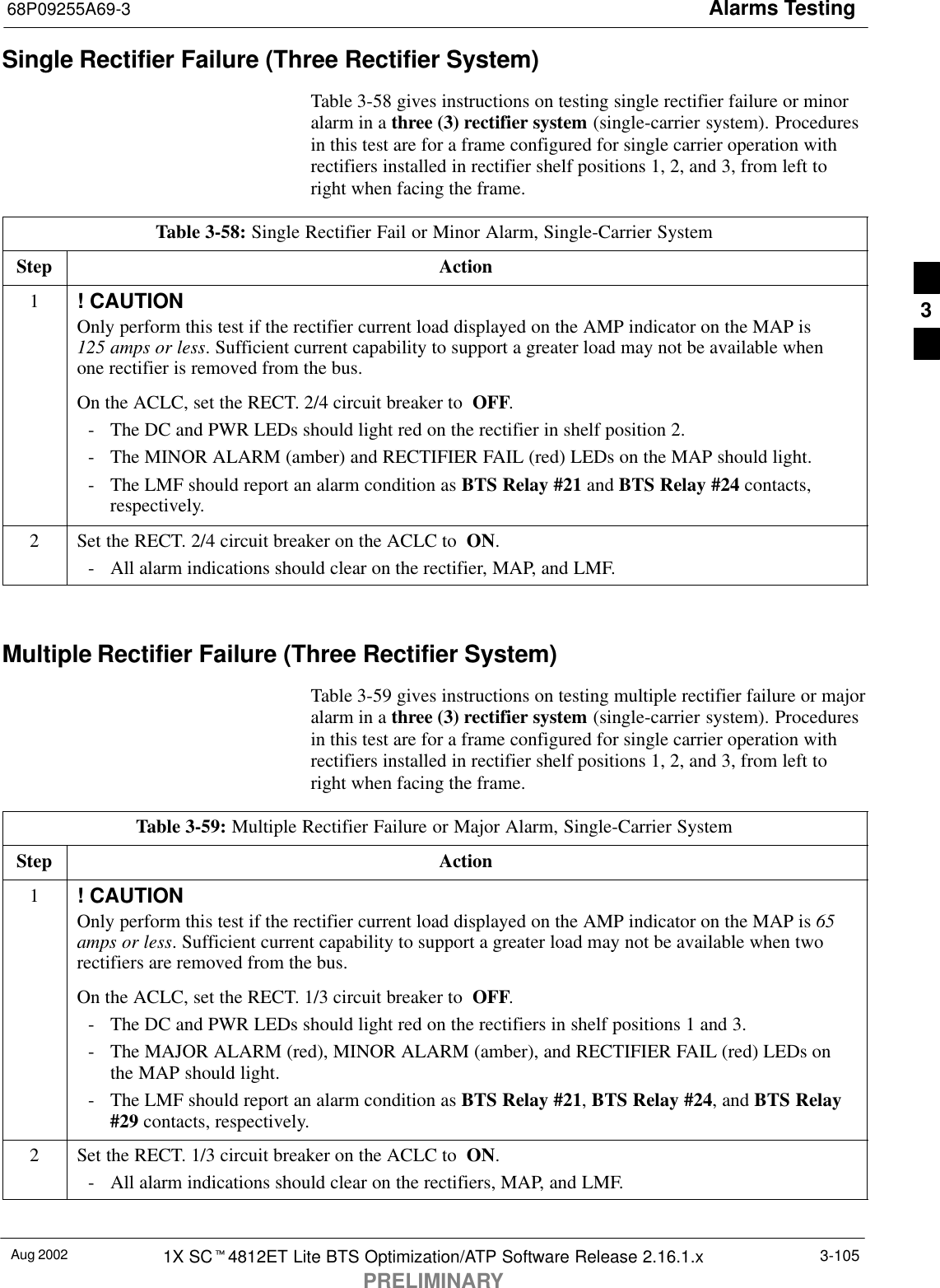 Alarms Testing68P09255A69-3Aug 2002 1X SCt4812ET Lite BTS Optimization/ATP Software Release 2.16.1.xPRELIMINARY3-105Single Rectifier Failure (Three Rectifier System)Table 3-58 gives instructions on testing single rectifier failure or minoralarm in a three (3) rectifier system (single-carrier system). Proceduresin this test are for a frame configured for single carrier operation withrectifiers installed in rectifier shelf positions 1, 2, and 3, from left toright when facing the frame.Table 3-58: Single Rectifier Fail or Minor Alarm, Single-Carrier SystemStep Action1! CAUTIONOnly perform this test if the rectifier current load displayed on the AMP indicator on the MAP is 125 amps or less. Sufficient current capability to support a greater load may not be available whenone rectifier is removed from the bus.On the ACLC, set the RECT. 2/4 circuit breaker to  OFF.- The DC and PWR LEDs should light red on the rectifier in shelf position 2.- The MINOR ALARM (amber) and RECTIFIER FAIL (red) LEDs on the MAP should light.- The LMF should report an alarm condition as BTS Relay #21 and BTS Relay #24 contacts,respectively.2Set the RECT. 2/4 circuit breaker on the ACLC to  ON.- All alarm indications should clear on the rectifier, MAP, and LMF. Multiple Rectifier Failure (Three Rectifier System)Table 3-59 gives instructions on testing multiple rectifier failure or majoralarm in a three (3) rectifier system (single-carrier system). Proceduresin this test are for a frame configured for single carrier operation withrectifiers installed in rectifier shelf positions 1, 2, and 3, from left toright when facing the frame.Table 3-59: Multiple Rectifier Failure or Major Alarm, Single-Carrier SystemStep Action1! CAUTIONOnly perform this test if the rectifier current load displayed on the AMP indicator on the MAP is 65amps or less. Sufficient current capability to support a greater load may not be available when tworectifiers are removed from the bus.On the ACLC, set the RECT. 1/3 circuit breaker to  OFF.- The DC and PWR LEDs should light red on the rectifiers in shelf positions 1 and 3.- The MAJOR ALARM (red), MINOR ALARM (amber), and RECTIFIER FAIL (red) LEDs onthe MAP should light.- The LMF should report an alarm condition as BTS Relay #21, BTS Relay #24, and BTS Relay#29 contacts, respectively.2Set the RECT. 1/3 circuit breaker on the ACLC to  ON.- All alarm indications should clear on the rectifiers, MAP, and LMF. 3