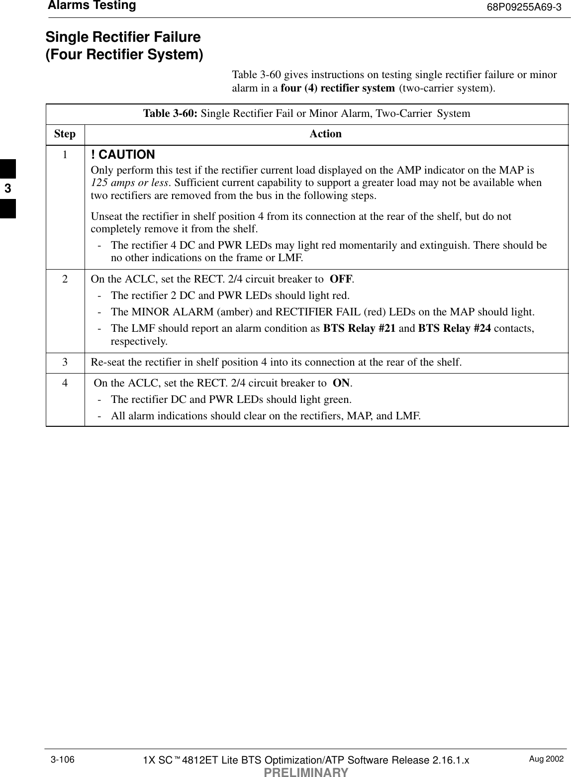 Alarms Testing 68P09255A69-3Aug 20021X SCt4812ET Lite BTS Optimization/ATP Software Release 2.16.1.xPRELIMINARY3-106Single Rectifier Failure (Four Rectifier System)Table 3-60 gives instructions on testing single rectifier failure or minoralarm in a four (4) rectifier system (two-carrier system).Table 3-60: Single Rectifier Fail or Minor Alarm, Two-Carrier  SystemStep Action1! CAUTIONOnly perform this test if the rectifier current load displayed on the AMP indicator on the MAP is 125 amps or less. Sufficient current capability to support a greater load may not be available whentwo rectifiers are removed from the bus in the following steps.Unseat the rectifier in shelf position 4 from its connection at the rear of the shelf, but do notcompletely remove it from the shelf.- The rectifier 4 DC and PWR LEDs may light red momentarily and extinguish. There should beno other indications on the frame or LMF.2On the ACLC, set the RECT. 2/4 circuit breaker to  OFF.- The rectifier 2 DC and PWR LEDs should light red.- The MINOR ALARM (amber) and RECTIFIER FAIL (red) LEDs on the MAP should light.- The LMF should report an alarm condition as BTS Relay #21 and BTS Relay #24 contacts,respectively.3Re-seat the rectifier in shelf position 4 into its connection at the rear of the shelf.4 On the ACLC, set the RECT. 2/4 circuit breaker to  ON.- The rectifier DC and PWR LEDs should light green.- All alarm indications should clear on the rectifiers, MAP, and LMF. 3