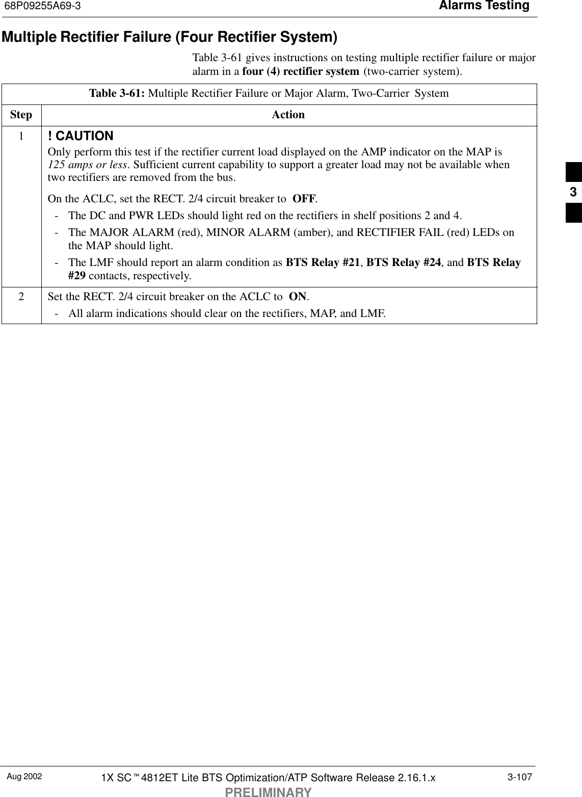 Alarms Testing68P09255A69-3Aug 2002 1X SCt4812ET Lite BTS Optimization/ATP Software Release 2.16.1.xPRELIMINARY3-107Multiple Rectifier Failure (Four Rectifier System)Table 3-61 gives instructions on testing multiple rectifier failure or majoralarm in a four (4) rectifier system (two-carrier system).Table 3-61: Multiple Rectifier Failure or Major Alarm, Two-Carrier  SystemStep Action1! CAUTIONOnly perform this test if the rectifier current load displayed on the AMP indicator on the MAP is 125 amps or less. Sufficient current capability to support a greater load may not be available whentwo rectifiers are removed from the bus.On the ACLC, set the RECT. 2/4 circuit breaker to  OFF.- The DC and PWR LEDs should light red on the rectifiers in shelf positions 2 and 4.- The MAJOR ALARM (red), MINOR ALARM (amber), and RECTIFIER FAIL (red) LEDs onthe MAP should light.- The LMF should report an alarm condition as BTS Relay #21, BTS Relay #24, and BTS Relay#29 contacts, respectively.2Set the RECT. 2/4 circuit breaker on the ACLC to  ON.- All alarm indications should clear on the rectifiers, MAP, and LMF. 3