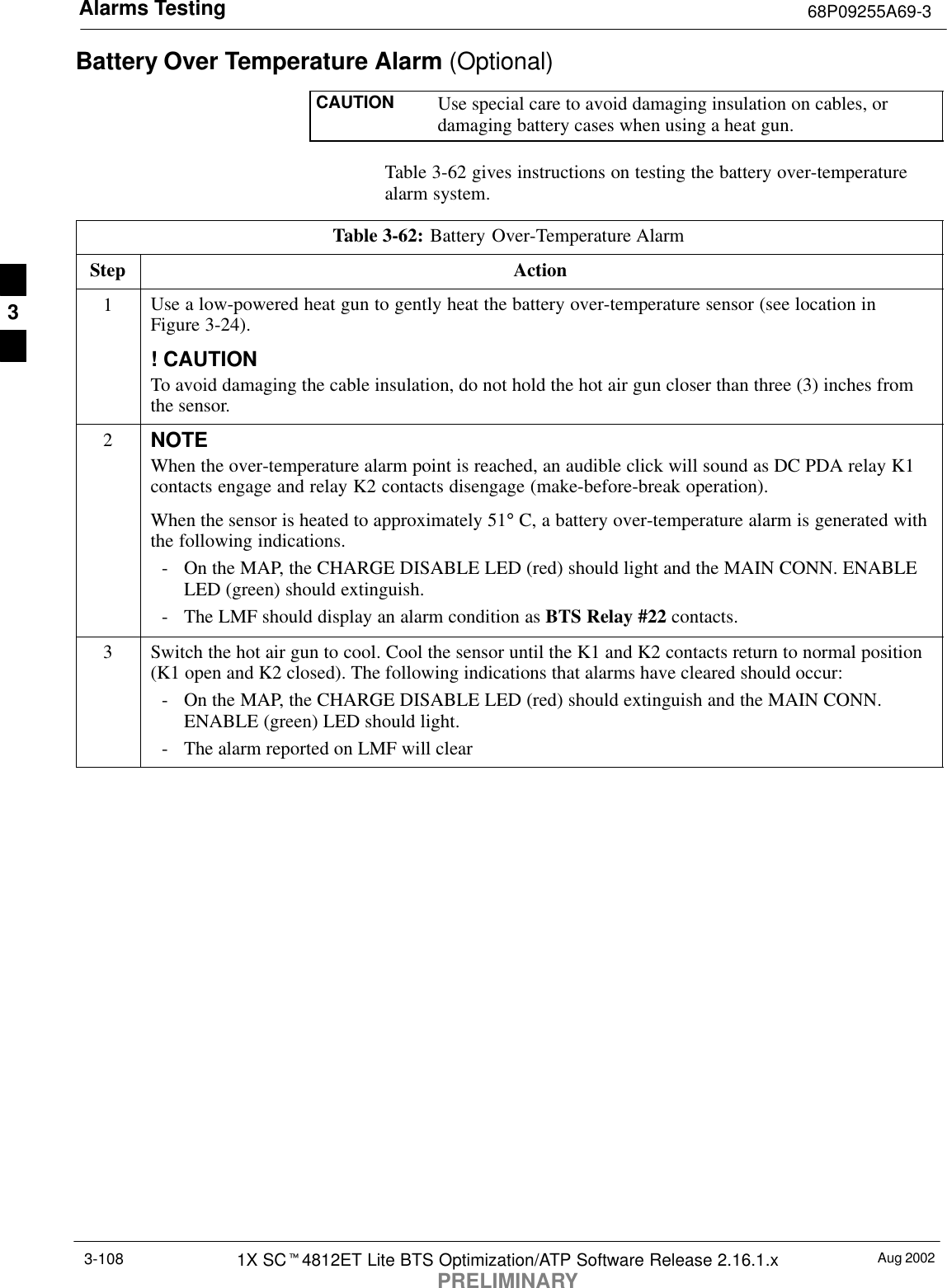 Alarms Testing 68P09255A69-3Aug 20021X SCt4812ET Lite BTS Optimization/ATP Software Release 2.16.1.xPRELIMINARY3-108Battery Over Temperature Alarm (Optional)CAUTION Use special care to avoid damaging insulation on cables, ordamaging battery cases when using a heat gun.Table 3-62 gives instructions on testing the battery over-temperaturealarm system.Table 3-62: Battery Over-Temperature AlarmStep Action1Use a low-powered heat gun to gently heat the battery over-temperature sensor (see location inFigure 3-24).! CAUTIONTo avoid damaging the cable insulation, do not hold the hot air gun closer than three (3) inches fromthe sensor.2NOTEWhen the over-temperature alarm point is reached, an audible click will sound as DC PDA relay K1contacts engage and relay K2 contacts disengage (make-before-break operation).When the sensor is heated to approximately 51° C, a battery over-temperature alarm is generated withthe following indications.- On the MAP, the CHARGE DISABLE LED (red) should light and the MAIN CONN. ENABLELED (green) should extinguish.- The LMF should display an alarm condition as BTS Relay #22 contacts.3Switch the hot air gun to cool. Cool the sensor until the K1 and K2 contacts return to normal position(K1 open and K2 closed). The following indications that alarms have cleared should occur:- On the MAP, the CHARGE DISABLE LED (red) should extinguish and the MAIN CONN.ENABLE (green) LED should light.- The alarm reported on LMF will clear3