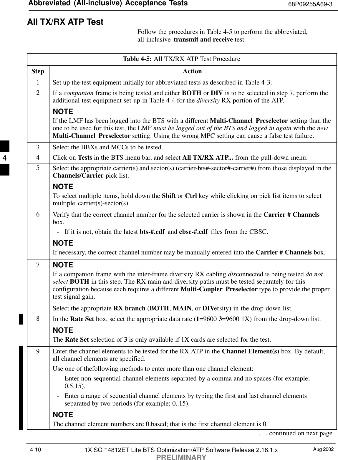 Abbreviated (All-inclusive) Acceptance Tests 68P09255A69-3Aug 20021X SCt4812ET Lite BTS Optimization/ATP Software Release 2.16.1.xPRELIMINARY4-10All TX/RX ATP TestFollow the procedures in Table 4-5 to perform the abbreviated,all-inclusive  transmit and receive test.Table 4-5: All TX/RX ATP Test ProcedureStep Action1Set up the test equipment initially for abbreviated tests as described in Table 4-3.2If a companion frame is being tested and either BOTH or DIV is to be selected in step 7, perform theadditional test equipment set-up in Table 4-4 for the diversity RX portion of the ATP.NOTEIf the LMF has been logged into the BTS with a different Multi-Channel Preselector setting than theone to be used for this test, the LMF must be logged out of the BTS and logged in again with the newMulti-Channel Preselector setting. Using the wrong MPC setting can cause a false test failure.3Select the BBXs and MCCs to be tested.4Click on Tests in the BTS menu bar, and select All TX/RX ATP... from the pull-down menu.5Select the appropriate carrier(s) and sector(s) (carrier-bts#-sector#-carrier#) from those displayed in theChannels/Carrier pick list.NOTETo select multiple items, hold down the Shift or Ctrl key while clicking on pick list items to selectmultiple carrier(s)-sector(s).6Verify that the correct channel number for the selected carrier is shown in the Carrier # Channelsbox.- If it is not, obtain the latest bts-#.cdf  and cbsc-#.cdf  files from the CBSC.NOTEIf necessary, the correct channel number may be manually entered into the Carrier # Channels box.7NOTEIf a companion frame with the inter-frame diversity RX cabling disconnected is being tested do notselect BOTH in this step. The RX main and diversity paths must be tested separately for thisconfiguration because each requires a different Multi-Coupler Preselector type to provide the propertest signal gain.Select the appropriate RX branch (BOTH, MAIN, or DIVersity) in the drop-down list.8In the Rate Set box, select the appropriate data rate (1=9600 3=9600 1X) from the drop-down list.NOTEThe Rate Set selection of 3 is only available if 1X cards are selected for the test.9Enter the channel elements to be tested for the RX ATP in the Channel Element(s) box. By default,all channel elements are specified.Use one of thefollowing methods to enter more than one channel element:- Enter non-sequential channel elements separated by a comma and no spaces (for example;0,5,15).- Enter a range of sequential channel elements by typing the first and last channel elementsseparated by two periods (for example; 0..15).NOTEThe channel element numbers are 0.based; that is the first channel element is 0.. . . continued on next page4