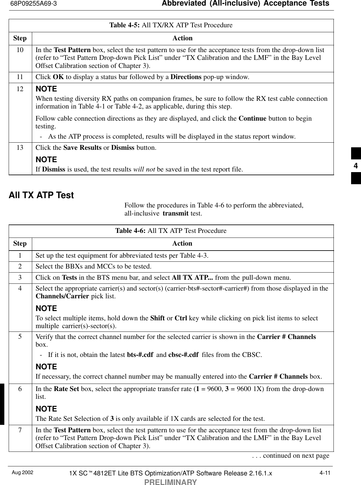 Abbreviated (All-inclusive) Acceptance Tests68P09255A69-3Aug 2002 1X SCt4812ET Lite BTS Optimization/ATP Software Release 2.16.1.xPRELIMINARY4-11Table 4-5: All TX/RX ATP Test ProcedureStep Action10 In the Test Pattern box, select the test pattern to use for the acceptance tests from the drop-down list(refer to “Test Pattern Drop-down Pick List” under “TX Calibration and the LMF” in the Bay LevelOffset Calibration section of Chapter 3).11 Click OK to display a status bar followed by a Directions pop-up window.12 NOTEWhen testing diversity RX paths on companion frames, be sure to follow the RX test cable connectioninformation in Table 4-1 or Table 4-2, as applicable, during this step.Follow cable connection directions as they are displayed, and click the Continue button to begintesting.- As the ATP process is completed, results will be displayed in the status report window.13 Click the Save Results or Dismiss button.NOTEIf Dismiss is used, the test results will not be saved in the test report file. All TX ATP Test Follow the procedures in Table 4-6 to perform the abbreviated,all-inclusive  transmit test.Table 4-6: All TX ATP Test ProcedureStep Action1Set up the test equipment for abbreviated tests per Table 4-3.2Select the BBXs and MCCs to be tested.3Click on Tests in the BTS menu bar, and select All TX ATP... from the pull-down menu.4Select the appropriate carrier(s) and sector(s) (carrier-bts#-sector#-carrier#) from those displayed in theChannels/Carrier pick list.NOTETo select multiple items, hold down the Shift or Ctrl key while clicking on pick list items to selectmultiple carrier(s)-sector(s).5Verify that the correct channel number for the selected carrier is shown in the Carrier # Channelsbox.- If it is not, obtain the latest bts-#.cdf  and cbsc-#.cdf  files from the CBSC.NOTEIf necessary, the correct channel number may be manually entered into the Carrier # Channels box.6In the Rate Set box, select the appropriate transfer rate (1 = 9600, 3 = 9600 1X) from the drop-downlist.NOTEThe Rate Set Selection of 3 is only available if 1X cards are selected for the test.7In the Test Pattern box, select the test pattern to use for the acceptance test from the drop-down list(refer to “Test Pattern Drop-down Pick List” under “TX Calibration and the LMF” in the Bay LevelOffset Calibration section of Chapter 3).. . . continued on next page4