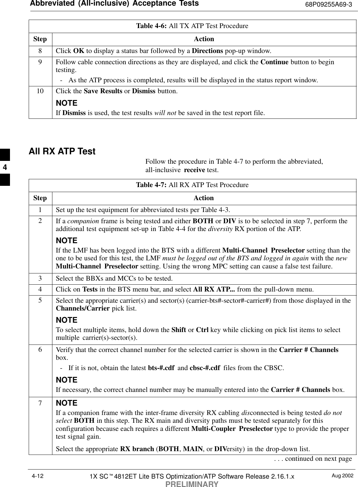 Abbreviated (All-inclusive) Acceptance Tests 68P09255A69-3Aug 20021X SCt4812ET Lite BTS Optimization/ATP Software Release 2.16.1.xPRELIMINARY4-12Table 4-6: All TX ATP Test ProcedureStep Action8 Click OK to display a status bar followed by a Directions pop-up window.9Follow cable connection directions as they are displayed, and click the Continue button to begintesting.- As the ATP process is completed, results will be displayed in the status report window.10 Click the Save Results or Dismiss button.NOTEIf Dismiss is used, the test results will not be saved in the test report file. All RX ATP TestFollow the procedure in Table 4-7 to perform the abbreviated,all-inclusive  receive test.Table 4-7: All RX ATP Test ProcedureStep Action1Set up the test equipment for abbreviated tests per Table 4-3.2If a companion frame is being tested and either BOTH or DIV is to be selected in step 7, perform theadditional test equipment set-up in Table 4-4 for the diversity RX portion of the ATP.NOTEIf the LMF has been logged into the BTS with a different Multi-Channel Preselector setting than theone to be used for this test, the LMF must be logged out of the BTS and logged in again with the newMulti-Channel Preselector setting. Using the wrong MPC setting can cause a false test failure.3Select the BBXs and MCCs to be tested.4Click on Tests in the BTS menu bar, and select All RX ATP... from the pull-down menu.5Select the appropriate carrier(s) and sector(s) (carrier-bts#-sector#-carrier#) from those displayed in theChannels/Carrier pick list.NOTETo select multiple items, hold down the Shift or Ctrl key while clicking on pick list items to selectmultiple carrier(s)-sector(s).6Verify that the correct channel number for the selected carrier is shown in the Carrier # Channelsbox.- If it is not, obtain the latest bts-#.cdf  and cbsc-#.cdf  files from the CBSC.NOTEIf necessary, the correct channel number may be manually entered into the Carrier # Channels box.7NOTEIf a companion frame with the inter-frame diversity RX cabling disconnected is being tested do notselect BOTH in this step. The RX main and diversity paths must be tested separately for thisconfiguration because each requires a different Multi-Coupler Preselector type to provide the propertest signal gain.Select the appropriate RX branch (BOTH, MAIN, or DIVersity) in the drop-down list.. . . continued on next page4